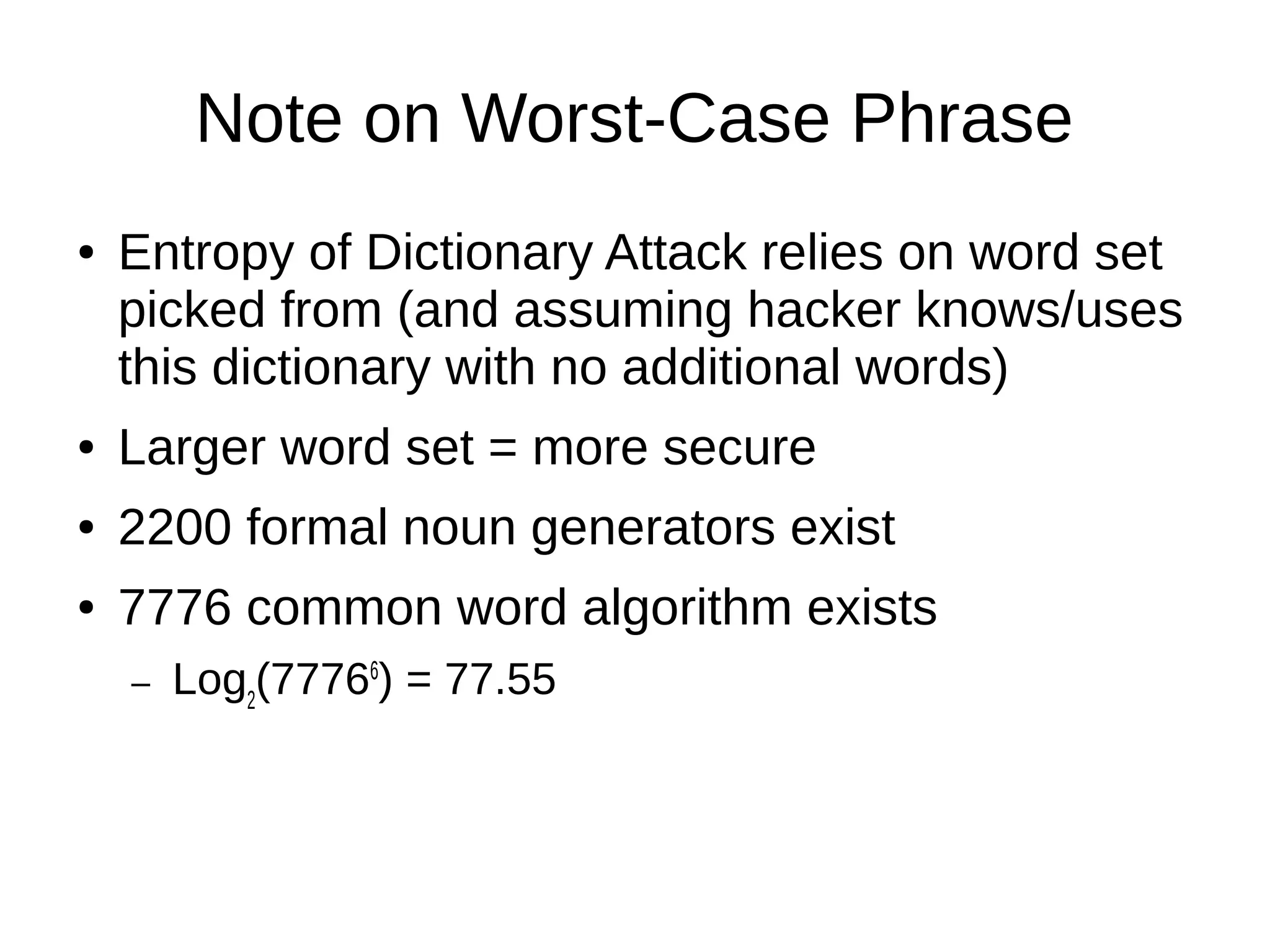 Note on Worst-Case Phrase
● Entropy of Dictionary Attack relies on word set
picked from (and assuming hacker knows/uses
this dictionary with no additional words)
● Larger word set = more secure
● 2200 formal noun generators exist
● 7776 common word algorithm exists
– Log2
(77766
) = 77.55
 