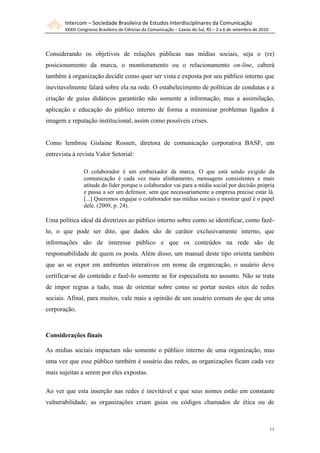 Intercom – Sociedade Brasileira de Estudos Interdisciplinares da Comunicação
       XXXIII Congresso Brasileiro de Ciências da Comunicação – Caxias do Sul, RS – 2 a 6 de setembro de 2010




Considerando os objetivos de relações públicas nas mídias sociais, seja o (re)
posicionamento da marca, o monitoramento ou o relacionamento on-line, caberá
também à organização decidir como quer ser vista e exposta por seu público interno que
inevitavelmente falará sobre ela na rede. O estabelecimento de políticas de condutas e a
criação de guias didáticos garantirão não somente a informação, mas a assimilação,
aplicação e educação do público interno de forma a minimizar problemas ligados à
imagem e reputação institucional, assim como possíveis crises.


Como lembrou Gislaine Rosseti, diretora de comunicação corporativa BASF, em
entrevista à revista Valor Setorial:

                O colaborador é um embaixador da marca. O que está sendo exigido da
                comunicação é cada vez mais alinhamento, mensagens consistentes e mais
                atitude do líder porque o colaborador vai para a mídia social por decisão própria
                e passa a ser um defensor, sem que necessariamente a empresa precise estar lá.
                [...] Queremos engajar o colaborador nas mídias sociais e mostrar qual é o papel
                dele. (2009, p. 24).

Uma política ideal dá diretrizes ao público interno sobre como se identificar, como fazê-
lo, o que pode ser dito, que dados são de caráter exclusivamente interno, que
informações são de interesse público e que os conteúdos na rede são de
responsabilidade de quem os posta. Além disso, um manual deste tipo orienta também
que ao se expor em ambientes interativos em nome da organização, o usuário deve
certificar-se do conteúdo e fazê-lo somente se for especialista no assunto. Não se trata
de impor regras a tudo, mas de orientar sobre como se portar nestes sites de redes
sociais. Afinal, para muitos, vale mais a opinião de um usuário comum do que de uma
corporação.



Considerações finais

As mídias sociais impactam não somente o público interno de uma organização, mas
uma vez que esse público também é usuário das redes, as organizações ficam cada vez
mais sujeitas a serem por eles expostas.

Ao ver que esta inserção nas redes é inevitável e que seus nomes estão em constante
vulnerabilidade, as organizações criam guias ou códigos chamados de ética ou de



                                                                                                                11
 