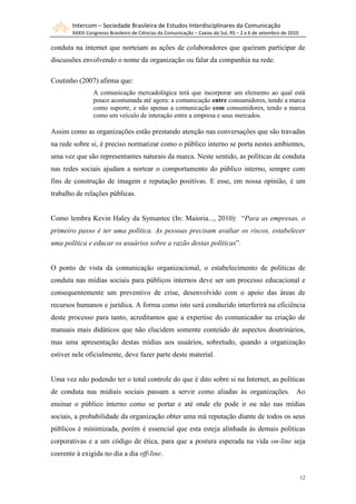 Intercom – Sociedade Brasileira de Estudos Interdisciplinares da Comunicação
       XXXIII Congresso Brasileiro de Ciências da Comunicação – Caxias do Sul, RS – 2 a 6 de setembro de 2010

conduta na internet que norteiam as ações de colaboradores que queiram participar de
discussões envolvendo o nome da organização ou falar da companhia na rede.

Coutinho (2007) afirma que:
                A comunicação mercadológica terá que incorporar um elemento ao qual está
                pouco acostumada até agora: a comunicação entre consumidores, tendo a marca
                como suporte, e não apenas a comunicação com consumidores, tendo a marca
                como um veículo de interação entre a empresa e seus mercados.

Assim como as organizações estão prestando atenção nas conversações que são travadas
na rede sobre si, é preciso normatizar como o público interno se porta nestes ambientes,
uma vez que são representantes naturais da marca. Neste sentido, as políticas de conduta
nas redes sociais ajudam a nortear o comportamento do público interno, sempre com
fins de construção de imagem e reputação positivas. E esse, em nossa opinião, é um
trabalho de relações públicas.


Como lembra Kevin Haley da Symantec (In: Maioria..., 2010): “Para as empresas, o
primeiro passo é ter uma política. As pessoas precisam avaliar os riscos, estabelecer
uma política e educar os usuários sobre a razão destas políticas”.


O ponto de vista da comunicação organizacional, o estabelecimento de políticas de
conduta nas mídias sociais para públicos internos deve ser um processo educacional e
consequentemente um preventivo de crise, desenvolvido com o apoio das áreas de
recursos humanos e jurídica. A forma como isto será conduzido interferirá na eficiência
deste processo para tanto, acreditamos que a expertise do comunicador na criação de
manuais mais didáticos que não elucidem somente conteúdo de aspectos doutrinários,
mas uma apresentação destas mídias aos usuários, sobretudo, quando a organização
estiver nele oficialmente, deve fazer parte deste material.


Uma vez não podendo ter o total controle do que é dito sobre si na Internet, as políticas
de conduta nas mídiais sociais passam a servir como aliadas às organizações. Ao
ensinar o público interno como se portar e até onde ele pode ir ou não nas mídias
sociais, a probabilidade da organização obter uma má reputação diante de todos os seus
públicos é minimizada, porém é essencial que esta esteja alinhada às demais políticas
corporativas e a um código de ética, para que a postura esperada na vida on-line seja
coerente à exigida no dia a dia off-line.


                                                                                                                12
 