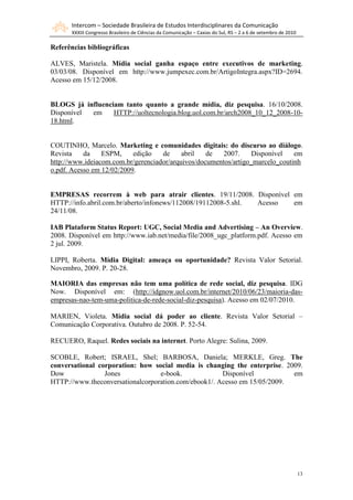 Intercom – Sociedade Brasileira de Estudos Interdisciplinares da Comunicação
       XXXIII Congresso Brasileiro de Ciências da Comunicação – Caxias do Sul, RS – 2 a 6 de setembro de 2010

Referências bibliográficas

ALVES, Maristela. Mídia social ganha espaço entre executivos de marketing.
03/03/08. Disponível em http://www.jumpexec.com.br/ArtigoIntegra.aspx?ID=2694.
Acesso em 15/12/2008.


BLOGS já influenciam tanto quanto a grande mídia, diz pesquisa. 16/10/2008.
Disponível em     HTTP://uoltecnologia.blog.uol.com.br/arch2008_10_12_2008-10-
18.html.


COUTINHO, Marcelo. Marketing e comunidades digitais: do discurso ao diálogo.
Revista    da    ESPM,     edição   de     abril   de   2007.     Disponível   em
http://www.ideiacom.com.br/gerenciador/arquivos/documentos/artigo_marcelo_coutinh
o.pdf. Acesso em 12/02/2009.


EMPRESAS recorrem à web para atrair clientes. 19/11/2008. Disponível em
HTTP://info.abril.com.br/aberto/infonews/112008/19112008-5.shl. Acesso em
24/11/08.

IAB Plataform Status Report: UGC, Social Media and Advertising – An Overview.
2008. Disponível em http://www.iab.net/media/file/2008_ugc_platform.pdf. Acesso em
2 jul. 2009.

LIPPI, Roberta. Mídia Digital: ameaça ou oportunidade? Revista Valor Setorial.
Novembro, 2009. P. 20-28.

MAIORIA das empresas não tem uma política de rede social, diz pesquisa. IDG
Now. Disponível em: (http://idgnow.uol.com.br/internet/2010/06/23/maioria-das-
empresas-nao-tem-uma-politica-de-rede-social-diz-pesquisa). Acesso em 02/07/2010.

MARIEN, Violeta. Mídia social dá poder ao cliente. Revista Valor Setorial –
Comunicação Corporativa. Outubro de 2008. P. 52-54.

RECUERO, Raquel. Redes sociais na internet. Porto Alegre: Sulina, 2009.

SCOBLE, Robert; ISRAEL, Shel; BARBOSA, Daniela; MERKLE, Greg. The
conversational corporation: how social media is changing the enterprise. 2009.
Dow              Jones            e-book.             Disponível           em
HTTP://www.theconversationalcorporation.com/ebook1/. Acesso em 15/05/2009.




                                                                                                                13
 