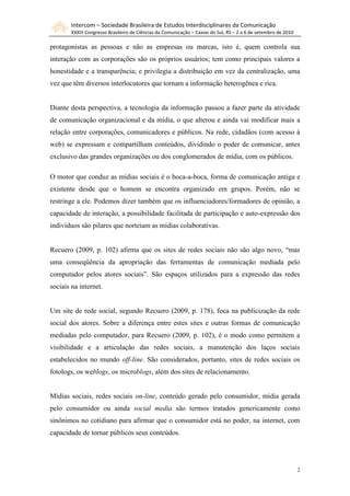 Intercom – Sociedade Brasileira de Estudos Interdisciplinares da Comunicação
        XXXIII Congresso Brasileiro de Ciências da Comunicação – Caxias do Sul, RS – 2 a 6 de setembro de 2010

protagonistas as pessoas e não as empresas ou marcas, isto é, quem controla sua
interação com as corporações são os próprios usuários; tem como principais valores a
honestidade e a transparência; e privilegia a distribuição em vez da centralização, uma
vez que têm diversos interlocutores que tornam a informação heterogênea e rica.


Diante desta perspectiva, a tecnologia da informação passou a fazer parte da atividade
de comunicação organizacional e da mídia, o que alterou e ainda vai modificar mais a
relação entre corporações, comunicadores e públicos. Na rede, cidadãos (com acesso à
web) se expressam e compartilham conteúdos, dividindo o poder de comunicar, antes
exclusivo das grandes organizações ou dos conglomerados de mídia, com os públicos.

O motor que conduz as mídias sociais é o boca-a-boca, forma de comunicação antiga e
existente desde que o homem se encontra organizado em grupos. Porém, não se
restringe a ele. Podemos dizer também que os influenciadores/formadores de opinião, a
capacidade de interação, a possibilidade facilitada de participação e auto-expressão dos
indivíduos são pilares que norteiam as mídias colaborativas.


Recuero (2009, p. 102) afirma que os sites de redes sociais não são algo novo, “mas
uma conseqüência da apropriação das ferramentas de comunicação mediada pelo
computador pelos atores sociais”. São espaços utilizados para a expressão das redes
sociais na internet.


Um site de rede social, segundo Recuero (2009, p. 178), foca na publicização da rede
social dos atores. Sobre a diferença entre estes sites e outras formas de comunicação
mediadas pelo computador, para Recuero (2009, p. 102), é o modo como permitem a
visibilidade e a articulação das redes sociais, a manutenção dos laços sociais
estabelecidos no mundo off-line. São considerados, portanto, sites de redes sociais os
fotologs, os weblogs, os microblogs, além dos sites de relacionamento.


Mídias sociais, redes sociais on-line, conteúdo gerado pelo consumidor, mídia gerada
pelo consumidor ou ainda social media são termos tratados genericamente como
sinônimos no cotidiano para afirmar que o consumidor está no poder, na internet, com
capacidade de tornar públicos seus conteúdos.




                                                                                                                 2
 