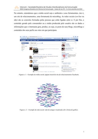 Intercom – Sociedade Brasileira de Estudos Interdisciplinares da Comunicação
       XXXIII Congresso Brasileiro de Ciências da Comunicação – Caxias do Sul, RS – 2 a 6 de setembro de 2010

No entanto, entendemos que a mídia social seja o ambiente e seus ferramentais, isto é,
um site de relacionamentos, uma ferramenta de microblog. As redes sociais (on-line ou
não) são as conexões formadas pelas pessoas que estão ligadas entre si. E por fim, o
conteúdo gerado pelo consumidor ou a mídia produzida pelo usuário são os dados e
informações que o internauta gera, produz, ou seja, os posts de seus blogs, microblogs e
conteúdos dos seus perfis nos sites em que participam.




      Figura n. 1 – Exemplo de mídia social: página inicial do site de relacionamentos Facebook.




       Figura n. 2 – Exemplo de rede social: rede de amigos visualizada sob a forma de gráfico.




                                                                                                                3
 