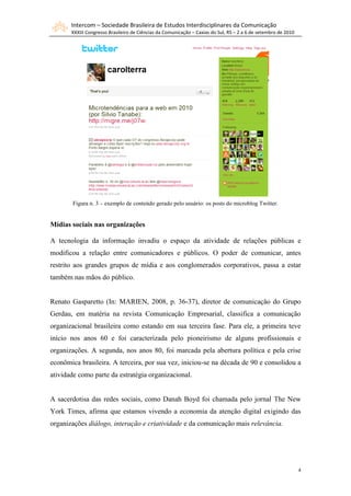 Intercom – Sociedade Brasileira de Estudos Interdisciplinares da Comunicação
       XXXIII Congresso Brasileiro de Ciências da Comunicação – Caxias do Sul, RS – 2 a 6 de setembro de 2010




       Figura n. 3 – exemplo de conteúdo gerado pelo usuário: os posts do microblog Twitter.


Mídias sociais nas organizações

A tecnologia da informação invadiu o espaço da atividade de relações públicas e
modificou a relação entre comunicadores e públicos. O poder de comunicar, antes
restrito aos grandes grupos de mídia e aos conglomerados corporativos, passa a estar
também nas mãos do público.


Renato Gasparetto (In: MARIEN, 2008, p. 36-37), diretor de comunicação do Grupo
Gerdau, em matéria na revista Comunicação Empresarial, classifica a comunicação
organizacional brasileira como estando em sua terceira fase. Para ele, a primeira teve
início nos anos 60 e foi caracterizada pelo pioneirismo de alguns profissionais e
organizações. A segunda, nos anos 80, foi marcada pela abertura política e pela crise
econômica brasileira. A terceira, por sua vez, iniciou-se na década de 90 e consolidou a
atividade como parte da estratégia organizacional.


A sacerdotisa das redes sociais, como Danah Boyd foi chamada pelo jornal The New
York Times, afirma que estamos vivendo a economia da atenção digital exigindo das
organizações diálogo, interação e criatividade e da comunicação mais relevância.




                                                                                                                4
 