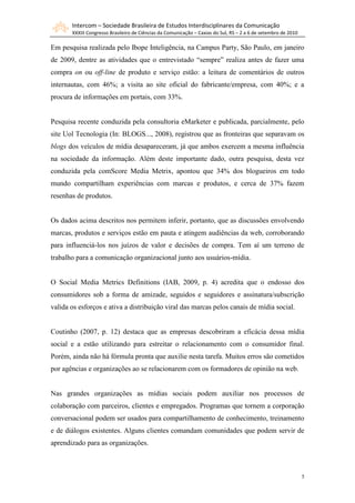 Intercom – Sociedade Brasileira de Estudos Interdisciplinares da Comunicação
       XXXIII Congresso Brasileiro de Ciências da Comunicação – Caxias do Sul, RS – 2 a 6 de setembro de 2010

Em pesquisa realizada pelo Ibope Inteligência, na Campus Party, São Paulo, em janeiro
de 2009, dentre as atividades que o entrevistado “sempre” realiza antes de fazer uma
compra on ou off-line de produto e serviço estão: a leitura de comentários de outros
internautas, com 46%; a visita ao site oficial do fabricante/empresa, com 40%; e a
procura de informações em portais, com 33%.


Pesquisa recente conduzida pela consultoria eMarketer e publicada, parcialmente, pelo
site Uol Tecnologia (In: BLOGS..., 2008), registrou que as fronteiras que separavam os
blogs dos veículos de mídia desapareceram, já que ambos exercem a mesma influência
na sociedade da informação. Além deste importante dado, outra pesquisa, desta vez
conduzida pela comScore Media Metrix, apontou que 34% dos blogueiros em todo
mundo compartilham experiências com marcas e produtos, e cerca de 37% fazem
resenhas de produtos.


Os dados acima descritos nos permitem inferir, portanto, que as discussões envolvendo
marcas, produtos e serviços estão em pauta e atingem audiências da web, corroborando
para influenciá-los nos juízos de valor e decisões de compra. Tem aí um terreno de
trabalho para a comunicação organizacional junto aos usuários-mídia.


O Social Media Metrics Definitions (IAB, 2009, p. 4) acredita que o endosso dos
consumidores sob a forma de amizade, seguidos e seguidores e assinatura/subscrição
valida os esforços e ativa a distribuição viral das marcas pelos canais de mídia social.


Coutinho (2007, p. 12) destaca que as empresas descobriram a eficácia dessa mídia
social e a estão utilizando para estreitar o relacionamento com o consumidor final.
Porém, ainda não há fórmula pronta que auxilie nesta tarefa. Muitos erros são cometidos
por agências e organizações ao se relacionarem com os formadores de opinião na web.


Nas grandes organizações as mídias sociais podem auxiliar nos processos de
colaboração com parceiros, clientes e empregados. Programas que tornem a corporação
conversacional podem ser usados para compartilhamento de conhecimento, treinamento
e de diálogos existentes. Alguns clientes comandam comunidades que podem servir de
aprendizado para as organizações.



                                                                                                                5
 