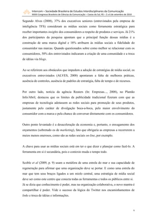 Intercom – Sociedade Brasileira de Estudos Interdisciplinares da Comunicação
       XXXIII Congresso Brasileiro de Ciências da Comunicação – Caxias do Sul, RS – 2 a 6 de setembro de 2010

Segundo Alves (2008), 37% dos executivos seniores (entrevistados pela empresa de
inteligência TFS) consideram as mídias sociais como ferramenta estratégica para
receber importantes insights dos consumidores a respeito de produtos e serviços. Já 21%
dos participantes da pesquisa apontam que a principal função dessas mídias é a
construção de uma marca digital e 18% atribuem às mídias sociais a fidelidade do
consumidor nas marcas. Quando questionados sobre como melhor se relacionar com os
consumidores, 50% dos entrevistados indicaram a criação de uma comunidade e a troca
de idéias via blogs.


Ao se referirem aos obstáculos que impedem a adoção de estratégias de mídia social, os
executivos entrevistados (ALVES, 2008) apontaram a falta de melhores práticas,
ausência de controles, ausência de padrões de estratégia, falta de tempo e de recursos.


Por outro lado, notícia da agência Reuters (In: Empresas..., 2008), no Plantão
Info/Abril, destacou que os limites da publicidade tradicional fizeram com que as
empresas de tecnologia adotassem as redes sociais para promoção de seus produtos,
justamente pelo caráter de divulgação boca-a-boca, pelo maior envolvimento do
consumidor com a marca e pela chance de conversar diretamente com os consumidores.


Outro ponto levantado é a desaceleração da economia e, portanto, o enxugamento dos
orçamentos (sobretudo os de marketing), fato que obrigaria as empresas a recorrerem a
meios menos onerosos, como são as redes sociais on-line, por exemplo.


A chave para usar as mídias sociais está em ter o que dizer e planejar como fazê-lo. A
ferramenta em si é secundária, pois o contexto muda o tempo todo.


Scoble et al (2009, p. 9) usam a metáfora de uma estrela do mar e sua capacidade de
regeneração para afirmar que uma organização deve se portar. E como uma estrela do
mar que tem seus braços ligados a um miolo central, uma estratégia de mídia social
deve ser como este centro que conecta todas as ferramentas e todos os públicos entre si.
Já se dizia que conhecimento é poder, mas na organização colaborativa, o novo mantra é
compartilhar é poder. Vide o sucesso da lógica do Twitter nos encaminhamentos de
links e troca de idéias e informações.



                                                                                                                6
 