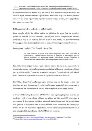 Intercom – Sociedade Brasileira de Estudos Interdisciplinares da Comunicação
          XXXIII Congresso Brasileiro de Ciências da Comunicação – Caxias do Sul, RS – 2 a 6 de setembro de 2010

O engajamento entre as pessoas deve ser natural. Se o anunciante quer repercussão, ao
invés de pagar, o melhor a fazer é algo relevante para aquele blog e seu público, criando
situações que gerem repercussões espontâneas (convite para eventos, envio de produtos
para testes, conversas etc).


Políticas corporativas aplicadas às mídias sociais

Com tamanha adesão às mídias sociais por cidadãos das mais diversas gerações,
profissões, ao redor de todo o mundo, a presença de marcas e organizações torna-se
inevitável e foge à sua vontade de nelas estar ou não, afinal, são espontaneamente
levadas pelos mais diversos públicos com os quais se relaciona para o mundo on-line.

Como propõe Lippi (In: Valor Setorial, 2009, p. 20):

                   De uma forma ou de outra, esses canais imprimem uma nova velocidade à
                   comunicação. Trazem reações imediatas e reforçam os multipapéis que as
                   pessoas assumem: são, ao mesmo tempo, funcionários, clientes, acionistas e
                   comunidade, em contato direto com a empresa nas mais diversas formas.


Para tentar controlar pelo menos o que o público interno diz nas redes sociais sobre a
organização, muitas corporações optam por estabelecer códigos de conduta ou políticas
para as mídias sociais. Trata-se de uma das formas que a Comunicação Organizacional
busca controlar as expressões ditas sobre as organizações nas mídias sociais.


Em 2008, a Coca-Cola5 estabeleceu regras internas para uso das mídias sociais e as
distribuiu aos seus funcionários. A política enfatizava a necessidade de transparência e
de bom senso dos funcionários ao discutir sobre a organização nos meios on-line.


A Word of Marketing Association (WOMMA)6, uma organização para a indústria de
marketing viral e boca-a-boca publicou um código de ética em 2005 reforçando a
necessidade de honestidade, opinião e identidade (autoria) por parte das organizações
que queriam se relacionar com os seus públicos nestes ambientes. O astroturfing,
técnica em que um movimento espontâneo e popular é simulado por uma organização, é
uma tática proibida e condenada pela WOMMA, por exemplo.

5
    Disponível em http://www.thecoca-colacompany.com/socialmedia/. Acesso em 29/06/2010.
6
    Disponível em http://womma.org/ethics/code/. Acesso em 29/06/2010.


                                                                                                                   7
 
