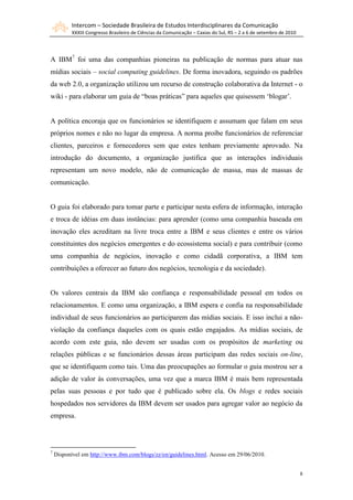 Intercom – Sociedade Brasileira de Estudos Interdisciplinares da Comunicação
           XXXIII Congresso Brasileiro de Ciências da Comunicação – Caxias do Sul, RS – 2 a 6 de setembro de 2010




A IBM7 foi uma das companhias pioneiras na publicação de normas para atuar nas
mídias sociais – social computing guidelines. De forma inovadora, seguindo os padrões
da web 2.0, a organização utilizou um recurso de construção colaborativa da Internet - o
wiki - para elaborar um guia de “boas práticas” para aqueles que quisessem „blogar‟.


A política encoraja que os funcionários se identifiquem e assumam que falam em seus
próprios nomes e não no lugar da empresa. A norma proíbe funcionários de referenciar
clientes, parceiros e fornecedores sem que estes tenham previamente aprovado. Na
introdução do documento, a organização justifica que as interações individuais
representam um novo modelo, não de comunicação de massa, mas de massas de
comunicação.


O guia foi elaborado para tomar parte e participar nesta esfera de informação, interação
e troca de idéias em duas instâncias: para aprender (como uma companhia baseada em
inovação eles acreditam na livre troca entre a IBM e seus clientes e entre os vários
constituintes dos negócios emergentes e do ecossistema social) e para contribuir (como
uma companhia de negócios, inovação e como cidadã corporativa, a IBM tem
contribuições a oferecer ao futuro dos negócios, tecnologia e da sociedade).


Os valores centrais da IBM são confiança e responsabilidade pessoal em todos os
relacionamentos. E como uma organização, a IBM espera e confia na responsabilidade
individual de seus funcionários ao participarem das mídias sociais. E isso inclui a não-
violação da confiança daqueles com os quais estão engajados. As mídias sociais, de
acordo com este guia, não devem ser usadas com os propósitos de marketing ou
relações públicas e se funcionários dessas áreas participam das redes sociais on-line,
que se identifiquem como tais. Uma das preocupações ao formular o guia mostrou ser a
adição de valor às conversações, uma vez que a marca IBM é mais bem representada
pelas suas pessoas e por tudo que é publicado sobre ela. Os blogs e redes sociais
hospedados nos servidores da IBM devem ser usados para agregar valor ao negócio da
empresa.




7
    Disponível em http://www.ibm.com/blogs/zz/en/guidelines.html. Acesso em 29/06/2010.


                                                                                                                    8
 
