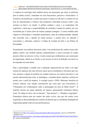 Intercom – Sociedade Brasileira de Estudos Interdisciplinares da Comunicação
        XXXIII Congresso Brasileiro de Ciências da Comunicação – Caxias do Sul, RS – 2 a 6 de setembro de 2010

A empresa de tecnologia Intel também possui um documento que reúne as diretrizes
para as mídias sociais8, orientando aos seus funcionários, parceiros e fornecedores. A
normativa recomenda que o usuário que quiser se lançar na rede deve se manter em sua
área de especialização e fornecer uma perspectiva individual exclusiva sobre o que
acontece na Intel e no mundo. A política condena o spam e os comentários não
respeitosos e alerta que a responsabilidade do conteúdo é sempre do usuário, por isso
recomenda que se pense antes de realizar qualquer postagem. A norma também pede
respeito às informações e conteúdos proprietários, além da confidencialidade. Quando
não concordar com a opinião de outras pessoas, o usuário deve ser educado e
conveniente e, sobretudo, conhecer o Código de Conduta da Intel e sua Política de
Privacidade.

Normalmente, tais políticas discorrem sobre o uso profissional das mídias sociais pelo
público interno, mas também indicam comportamentos a serem exercidos no campo
pessoal, afinal, no universo on-line, é muito comum que colaboradores, por serem parte
da organização, sintam-se no direito ou até mesmo no dever de defender sua marca ou
de responder em nome desta.

Hoje, a preocupação e cuidado com a reputação organizacional nas redes é um lugar
comum de empresas dos mais diversos ramos que já entenderam a relevância que isso
tem, portanto a adoção de políticas de conduta tornou-se um recurso preventivo e até
mesmo educacional para estas. A abordagem e conteúdo destes materiais variaram de
acordo com o perfil da empresa. A exemplo temos a WEG, fabricante brasileira de
motores elétricos com atuação internacional que criou para seus funcionários as
“Orientações aos Colaboradores sobre a participação em sites de Mídia Social”9. O
material consiste em regras dispostas em tópicos, apresentando orientações básicas
como “O código de ética vale na Internet”, “Seja honesto”, e “Obedeça a legislação”.
Proposições básicas para um usuário das redes on-line, mas que são muitas vezes
esquecidas ou desconsideradas por usuários da Internet que se consideram desligados da
organização quando estão em seus perfis pessoais.



8
 Disponível em http://www.intel.com/sites/sitewide/pt_BR/social-media.htm. Acesso em 29/06/2010.
9
 Disponível em:
http://www.weg.net/var/ezflow_site/storage/original/application/2b9727f64706b65274e6c7e3ab234943.p
df - Acesso em 30/06/2010.


                                                                                                                 9
 
