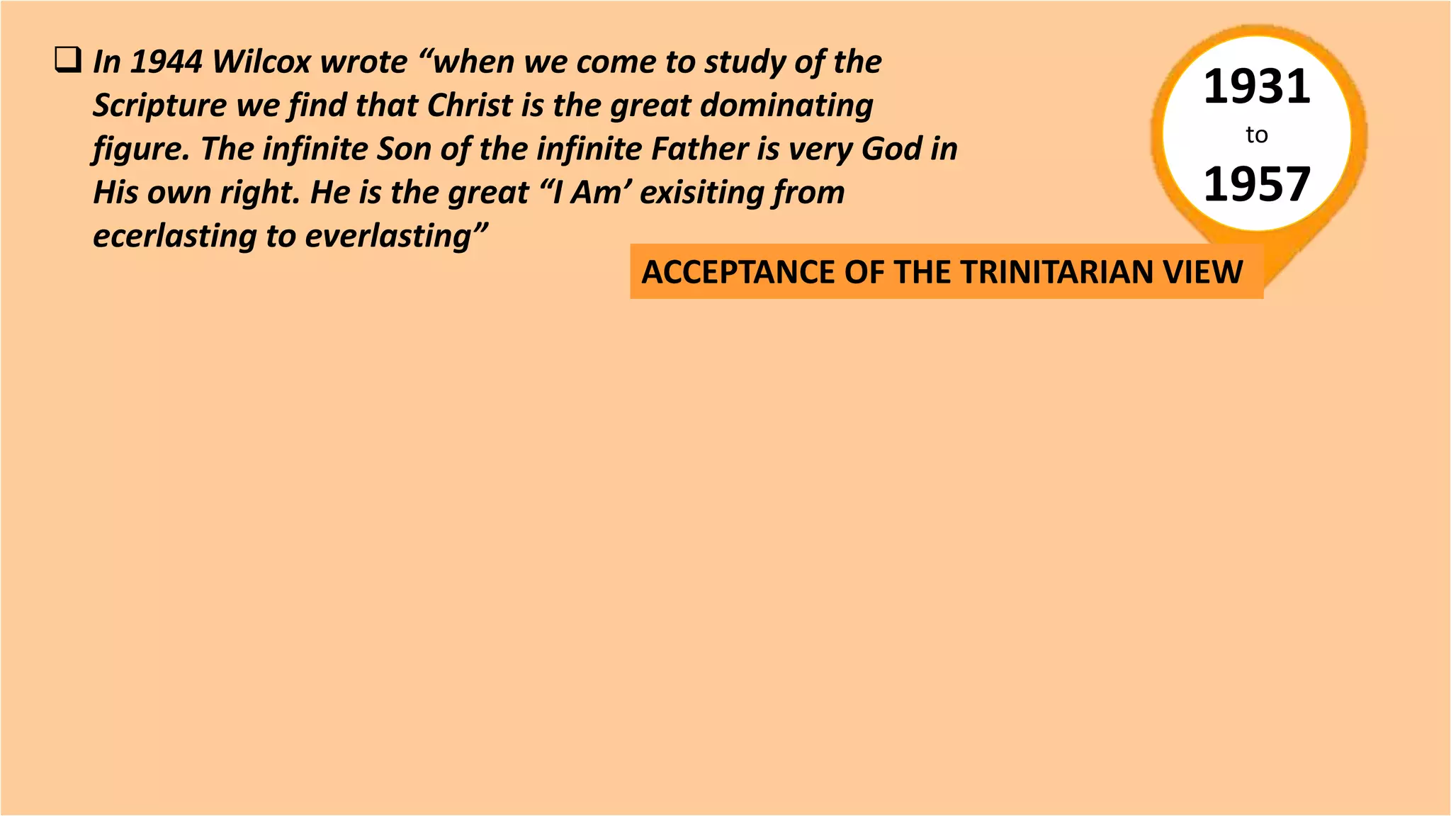 1931
to
1957
ACCEPTANCE OF THE TRINITARIAN VIEW
 In 1944 Wilcox wrote “when we come to study of the
Scripture we find that Christ is the great dominating
figure. The infinite Son of the infinite Father is very God in
His own right. He is the great “I Am’ exisiting from
ecerlasting to everlasting”
 