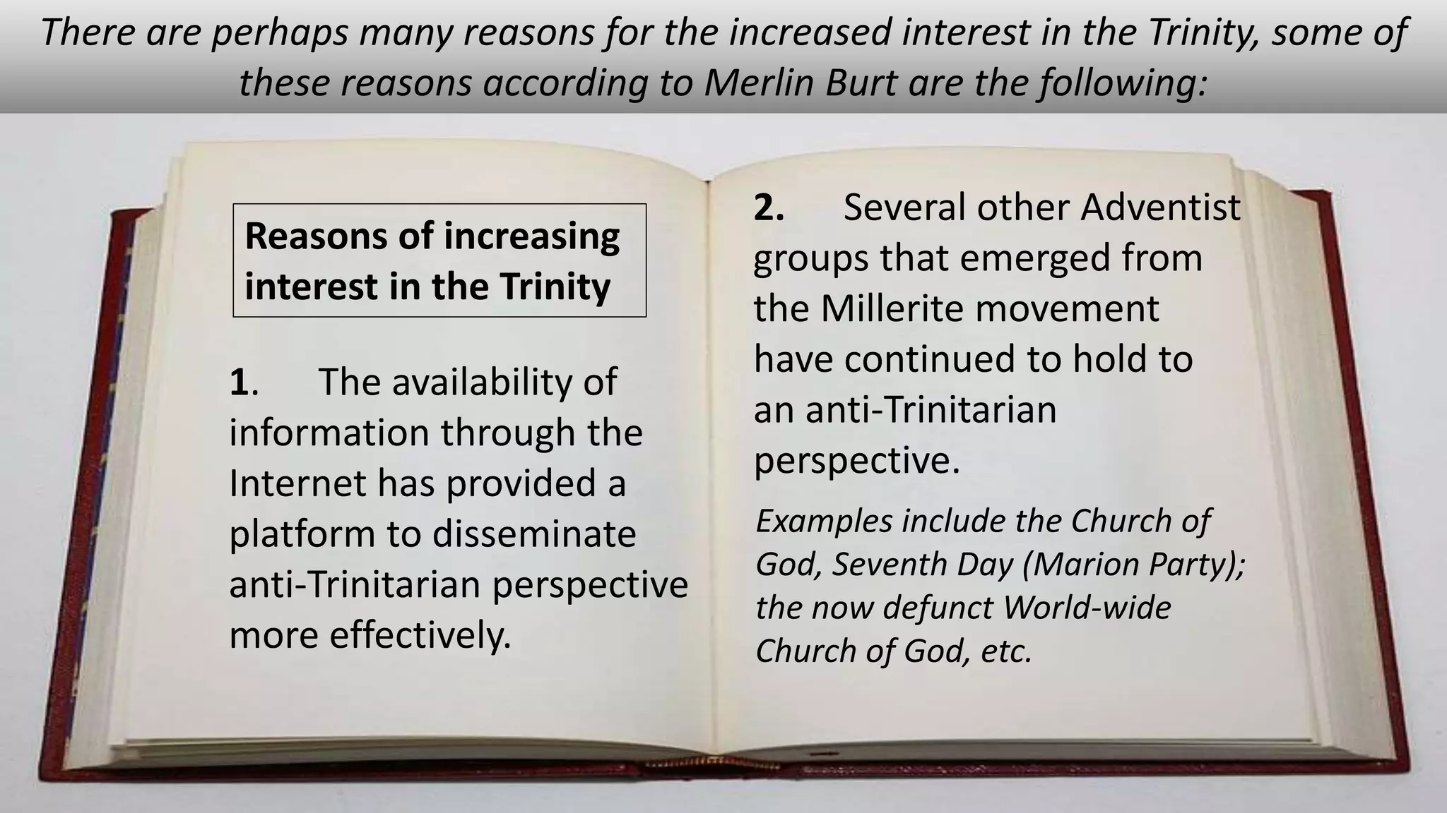 1. The availability of
information through the
Internet has provided a
platform to disseminate
anti-Trinitarian perspective
more effectively.
There are perhaps many reasons for the increased interest in the Trinity, some of
these reasons according to Merlin Burt are the following:
2. Several other Adventist
groups that emerged from
the Millerite movement
have continued to hold to
an anti-Trinitarian
perspective.
Examples include the Church of
God, Seventh Day (Marion Party);
the now defunct World-wide
Church of God, etc.
Reasons of increasing
interest in the Trinity
 