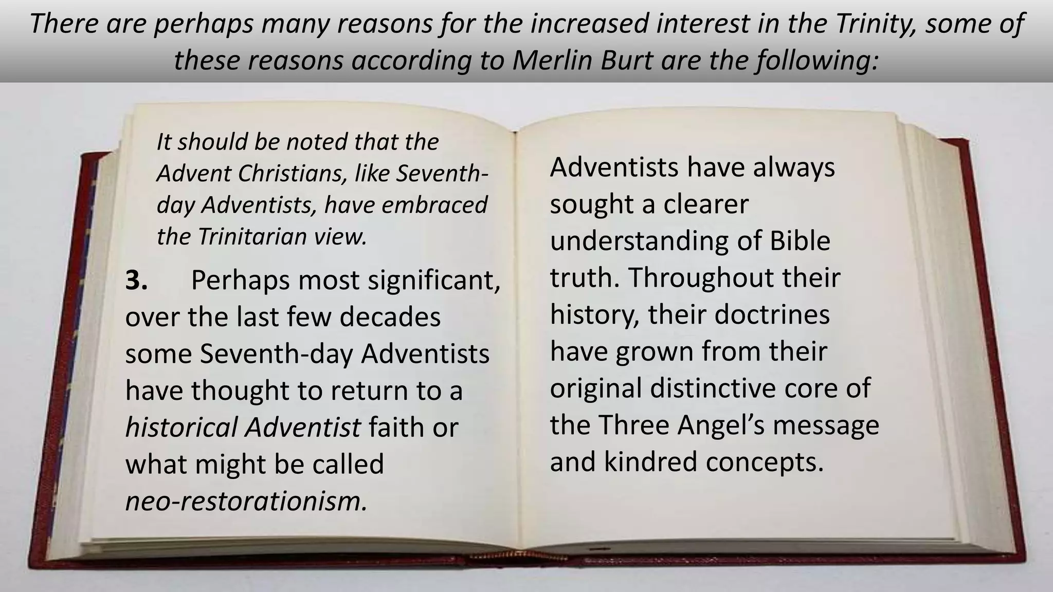 There are perhaps many reasons for the increased interest in the Trinity, some of
these reasons according to Merlin Burt are the following:
It should be noted that the
Advent Christians, like Seventh-
day Adventists, have embraced
the Trinitarian view.
3. Perhaps most significant,
over the last few decades
some Seventh-day Adventists
have thought to return to a
historical Adventist faith or
what might be called
neo-restorationism.
Adventists have always
sought a clearer
understanding of Bible
truth. Throughout their
history, their doctrines
have grown from their
original distinctive core of
the Three Angel’s message
and kindred concepts.
 
