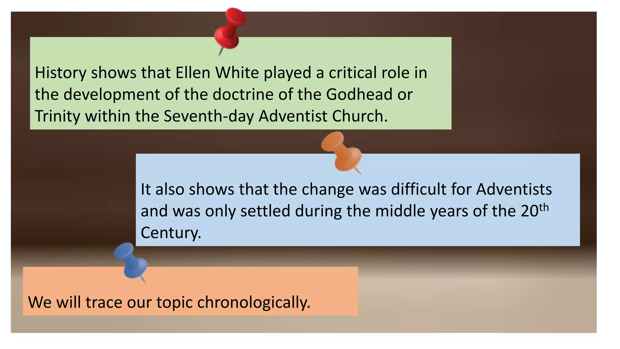 History shows that Ellen White played a critical role in
the development of the doctrine of the Godhead or
Trinity within the Seventh-day Adventist Church.
It also shows that the change was difficult for Adventists
and was only settled during the middle years of the 20th
Century.
We will trace our topic chronologically.
 