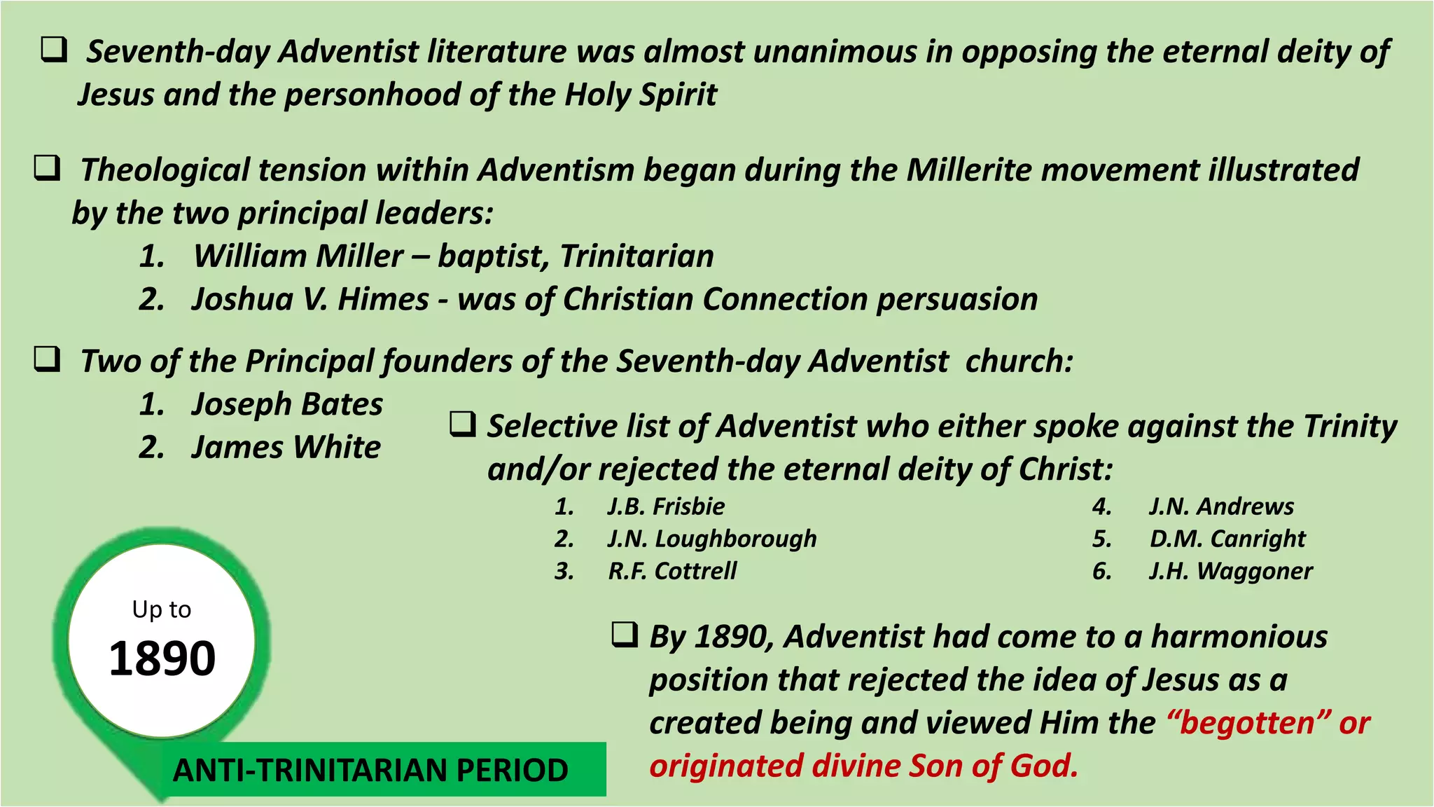 Up to
1890
 Seventh-day Adventist literature was almost unanimous in opposing the eternal deity of
Jesus and the personhood of the Holy Spirit
 Theological tension within Adventism began during the Millerite movement illustrated
by the two principal leaders:
1. William Miller – baptist, Trinitarian
2. Joshua V. Himes - was of Christian Connection persuasion
 Two of the Principal founders of the Seventh-day Adventist church:
1. Joseph Bates
2. James White
 Selective list of Adventist who either spoke against the Trinity
and/or rejected the eternal deity of Christ:
1. J.B. Frisbie 4. J.N. Andrews
2. J.N. Loughborough 5. D.M. Canright
3. R.F. Cottrell 6. J.H. Waggoner
 By 1890, Adventist had come to a harmonious
position that rejected the idea of Jesus as a
created being and viewed Him the “begotten” or
originated divine Son of God.ANTI-TRINITARIAN PERIOD
 