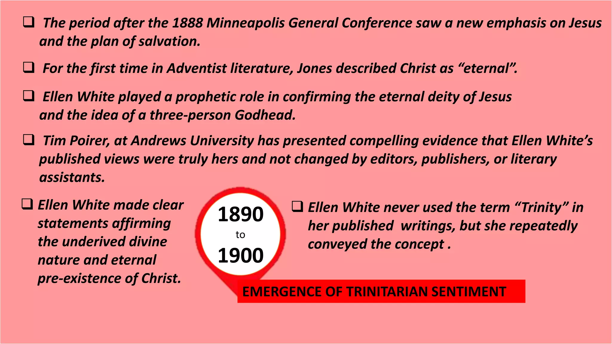 1890
to
1900
 The period after the 1888 Minneapolis General Conference saw a new emphasis on Jesus
and the plan of salvation.
 For the first time in Adventist literature, Jones described Christ as “eternal”.
 Ellen White played a prophetic role in confirming the eternal deity of Jesus
and the idea of a three-person Godhead.
 Tim Poirer, at Andrews University has presented compelling evidence that Ellen White’s
published views were truly hers and not changed by editors, publishers, or literary
assistants.
 Ellen White made clear
statements affirming
the underived divine
nature and eternal
pre-existence of Christ.
 Ellen White never used the term “Trinity” in
her published writings, but she repeatedly
conveyed the concept .
EMERGENCE OF TRINITARIAN SENTIMENT
 