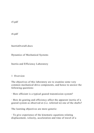 r5.pdf
r6.pdf
InertiaOverall.docx
Dynamics of Mechanical Systems
Inertia and Efficiency Laboratory
1 Overview
The objectives of this laboratory are to examine some very
common mechanical drive components, and hence to answer the
following questions:
· How efficient is a typical geared transmission system?
· How do gearing and efficiency affect the apparent inertia of a
geared system as observed at (i.e. referred to) one of the shafts?
The learning objectives are more generic:
· To give experience of the kinematic equations relating
displacement, velocity, acceleration and time of travel of a
 