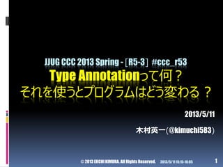 © 2013 EIICHI KIMURA. All Rights Reserved. 1
JJUG CCC 2013 Spring - [R5-3] #ccc_r53
Type Annotationって何 ?
それを使うとプログラムはどう変わる...
