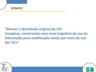 DESAFIO"Manter a identidade original do CDI Campinas, construindo uma nova trajetória de uso da informação para mobilização social, por meio do uso das TICs”