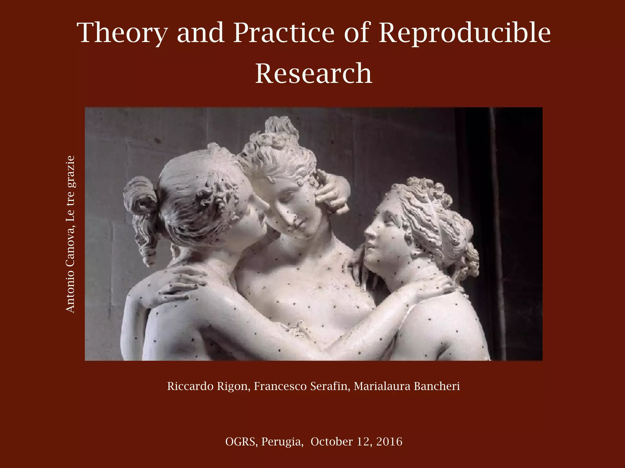 Theory and Practice of Reproducible
Research
OGRS, Perugia, October 12, 2016
Riccardo Rigon, Francesco Serafin, Marialaura Bancheri
AntonioCanova,Letregrazie
 