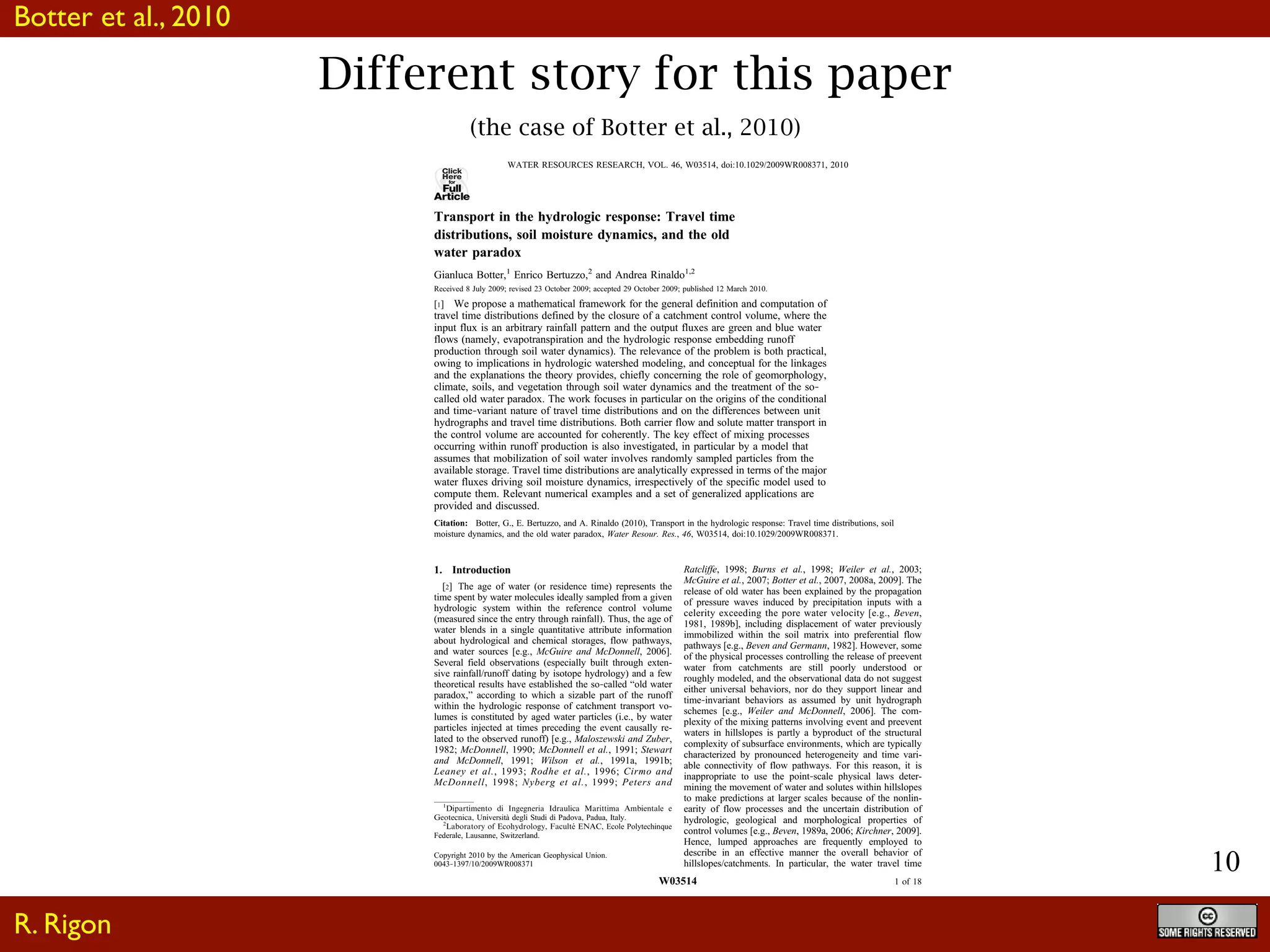 10
Different story for this paper
(the case of Botter et al., 2010)
Click
Here
for
Full
Article
Transport in the hydrologic response: Travel time
distributions, soil moisture dynamics, and the old
water paradox
Gianluca Botter,1
Enrico Bertuzzo,2
and Andrea Rinaldo1,2
Received 8 July 2009; revised 23 October 2009; accepted 29 October 2009; published 12 March 2010.
[1] We propose a mathematical framework for the general definition and computation of
travel time distributions defined by the closure of a catchment control volume, where the
input flux is an arbitrary rainfall pattern and the output fluxes are green and blue water
flows (namely, evapotranspiration and the hydrologic response embedding runoff
production through soil water dynamics). The relevance of the problem is both practical,
owing to implications in hydrologic watershed modeling, and conceptual for the linkages
and the explanations the theory provides, chiefly concerning the role of geomorphology,
climate, soils, and vegetation through soil water dynamics and the treatment of the so‐
called old water paradox. The work focuses in particular on the origins of the conditional
and time‐variant nature of travel time distributions and on the differences between unit
hydrographs and travel time distributions. Both carrier flow and solute matter transport in
the control volume are accounted for coherently. The key effect of mixing processes
occurring within runoff production is also investigated, in particular by a model that
assumes that mobilization of soil water involves randomly sampled particles from the
available storage. Travel time distributions are analytically expressed in terms of the major
water fluxes driving soil moisture dynamics, irrespectively of the specific model used to
compute them. Relevant numerical examples and a set of generalized applications are
provided and discussed.
Citation: Botter, G., E. Bertuzzo, and A. Rinaldo (2010), Transport in the hydrologic response: Travel time distributions, soil
moisture dynamics, and the old water paradox, Water Resour. Res., 46, W03514, doi:10.1029/2009WR008371.
1. Introduction
[2] The age of water (or residence time) represents the
time spent by water molecules ideally sampled from a given
hydrologic system within the reference control volume
(measured since the entry through rainfall). Thus, the age of
water blends in a single quantitative attribute information
about hydrological and chemical storages, flow pathways,
and water sources [e.g., McGuire and McDonnell, 2006].
Several field observations (especially built through exten-
sive rainfall/runoff dating by isotope hydrology) and a few
theoretical results have established the so‐called “old water
paradox,” according to which a sizable part of the runoff
within the hydrologic response of catchment transport vo-
lumes is constituted by aged water particles (i.e., by water
particles injected at times preceding the event causally re-
lated to the observed runoff) [e.g., Maloszewski and Zuber,
1982; McDonnell, 1990; McDonnell et al., 1991; Stewart
and McDonnell, 1991; Wilson et al., 1991a, 1991b;
Leaney et al., 1993; Rodhe et al., 1996; Cirmo and
McDonnell, 1998; Nyberg et al., 1999; Peters and
Ratcliffe, 1998; Burns et al., 1998; Weiler et al., 2003;
McGuire et al., 2007; Botter et al., 2007, 2008a, 2009]. The
release of old water has been explained by the propagation
of pressure waves induced by precipitation inputs with a
celerity exceeding the pore water velocity [e.g., Beven,
1981, 1989b], including displacement of water previously
immobilized within the soil matrix into preferential flow
pathways [e.g., Beven and Germann, 1982]. However, some
of the physical processes controlling the release of preevent
water from catchments are still poorly understood or
roughly modeled, and the observational data do not suggest
either universal behaviors, nor do they support linear and
time‐invariant behaviors as assumed by unit hydrograph
schemes [e.g., Weiler and McDonnell, 2006]. The com-
plexity of the mixing patterns involving event and preevent
waters in hillslopes is partly a byproduct of the structural
complexity of subsurface environments, which are typically
characterized by pronounced heterogeneity and time vari-
able connectivity of flow pathways. For this reason, it is
inappropriate to use the point‐scale physical laws deter-
mining the movement of water and solutes within hillslopes
to make predictions at larger scales because of the nonlin-
earity of flow processes and the uncertain distribution of
hydrologic, geological and morphological properties of
control volumes [e.g., Beven, 1989a, 2006; Kirchner, 2009].
Hence, lumped approaches are frequently employed to
describe in an effective manner the overall behavior of
hillslopes/catchments. In particular, the water travel time
1
Dipartimento di Ingegneria Idraulica Marittima Ambientale e
Geotecnica, Università degli Studi di Padova, Padua, Italy.
2
Laboratory of Ecohydrology, Faculte´ ENAC, Ecole Polytechinque
Federale, Lausanne, Switzerland.
Copyright 2010 by the American Geophysical Union.
0043‐1397/10/2009WR008371
WATER RESOURCES RESEARCH, VOL. 46, W03514, doi:10.1029/2009WR008371, 2010
W03514 1 of 18
R. Rigon
Botter et al., 2010
 