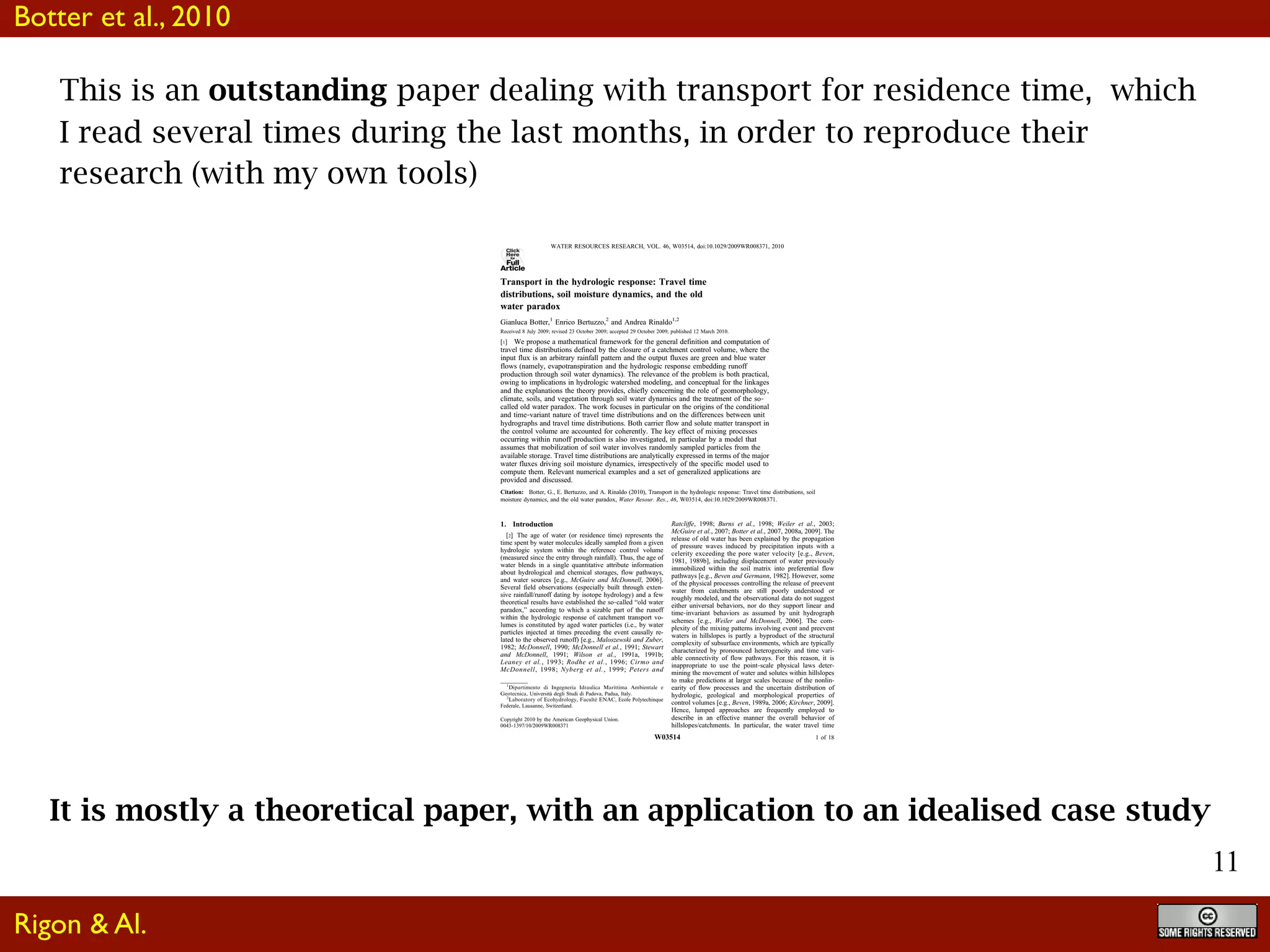 11
This is an outstanding paper dealing with transport for residence time, which
I read several times during the last months, in order to reproduce their
research (with my own tools)
Click
Here
for
Full
Article
Transport in the hydrologic response: Travel time
distributions, soil moisture dynamics, and the old
water paradox
Gianluca Botter,1
Enrico Bertuzzo,2
and Andrea Rinaldo1,2
Received 8 July 2009; revised 23 October 2009; accepted 29 October 2009; published 12 March 2010.
[1] We propose a mathematical framework for the general definition and computation of
travel time distributions defined by the closure of a catchment control volume, where the
input flux is an arbitrary rainfall pattern and the output fluxes are green and blue water
flows (namely, evapotranspiration and the hydrologic response embedding runoff
production through soil water dynamics). The relevance of the problem is both practical,
owing to implications in hydrologic watershed modeling, and conceptual for the linkages
and the explanations the theory provides, chiefly concerning the role of geomorphology,
climate, soils, and vegetation through soil water dynamics and the treatment of the so‐
called old water paradox. The work focuses in particular on the origins of the conditional
and time‐variant nature of travel time distributions and on the differences between unit
hydrographs and travel time distributions. Both carrier flow and solute matter transport in
the control volume are accounted for coherently. The key effect of mixing processes
occurring within runoff production is also investigated, in particular by a model that
assumes that mobilization of soil water involves randomly sampled particles from the
available storage. Travel time distributions are analytically expressed in terms of the major
water fluxes driving soil moisture dynamics, irrespectively of the specific model used to
compute them. Relevant numerical examples and a set of generalized applications are
provided and discussed.
Citation: Botter, G., E. Bertuzzo, and A. Rinaldo (2010), Transport in the hydrologic response: Travel time distributions, soil
moisture dynamics, and the old water paradox, Water Resour. Res., 46, W03514, doi:10.1029/2009WR008371.
1. Introduction
[2] The age of water (or residence time) represents the
time spent by water molecules ideally sampled from a given
hydrologic system within the reference control volume
(measured since the entry through rainfall). Thus, the age of
water blends in a single quantitative attribute information
about hydrological and chemical storages, flow pathways,
and water sources [e.g., McGuire and McDonnell, 2006].
Several field observations (especially built through exten-
sive rainfall/runoff dating by isotope hydrology) and a few
theoretical results have established the so‐called “old water
paradox,” according to which a sizable part of the runoff
within the hydrologic response of catchment transport vo-
lumes is constituted by aged water particles (i.e., by water
particles injected at times preceding the event causally re-
lated to the observed runoff) [e.g., Maloszewski and Zuber,
1982; McDonnell, 1990; McDonnell et al., 1991; Stewart
and McDonnell, 1991; Wilson et al., 1991a, 1991b;
Leaney et al., 1993; Rodhe et al., 1996; Cirmo and
McDonnell, 1998; Nyberg et al., 1999; Peters and
Ratcliffe, 1998; Burns et al., 1998; Weiler et al., 2003;
McGuire et al., 2007; Botter et al., 2007, 2008a, 2009]. The
release of old water has been explained by the propagation
of pressure waves induced by precipitation inputs with a
celerity exceeding the pore water velocity [e.g., Beven,
1981, 1989b], including displacement of water previously
immobilized within the soil matrix into preferential flow
pathways [e.g., Beven and Germann, 1982]. However, some
of the physical processes controlling the release of preevent
water from catchments are still poorly understood or
roughly modeled, and the observational data do not suggest
either universal behaviors, nor do they support linear and
time‐invariant behaviors as assumed by unit hydrograph
schemes [e.g., Weiler and McDonnell, 2006]. The com-
plexity of the mixing patterns involving event and preevent
waters in hillslopes is partly a byproduct of the structural
complexity of subsurface environments, which are typically
characterized by pronounced heterogeneity and time vari-
able connectivity of flow pathways. For this reason, it is
inappropriate to use the point‐scale physical laws deter-
mining the movement of water and solutes within hillslopes
to make predictions at larger scales because of the nonlin-
earity of flow processes and the uncertain distribution of
hydrologic, geological and morphological properties of
control volumes [e.g., Beven, 1989a, 2006; Kirchner, 2009].
Hence, lumped approaches are frequently employed to
describe in an effective manner the overall behavior of
hillslopes/catchments. In particular, the water travel time
1
Dipartimento di Ingegneria Idraulica Marittima Ambientale e
Geotecnica, Università degli Studi di Padova, Padua, Italy.
2
Laboratory of Ecohydrology, Faculte´ ENAC, Ecole Polytechinque
Federale, Lausanne, Switzerland.
Copyright 2010 by the American Geophysical Union.
0043‐1397/10/2009WR008371
WATER RESOURCES RESEARCH, VOL. 46, W03514, doi:10.1029/2009WR008371, 2010
W03514 1 of 18
It is mostly a theoretical paper, with an application to an idealised case study
Botter et al., 2010
Rigon & Al.
 