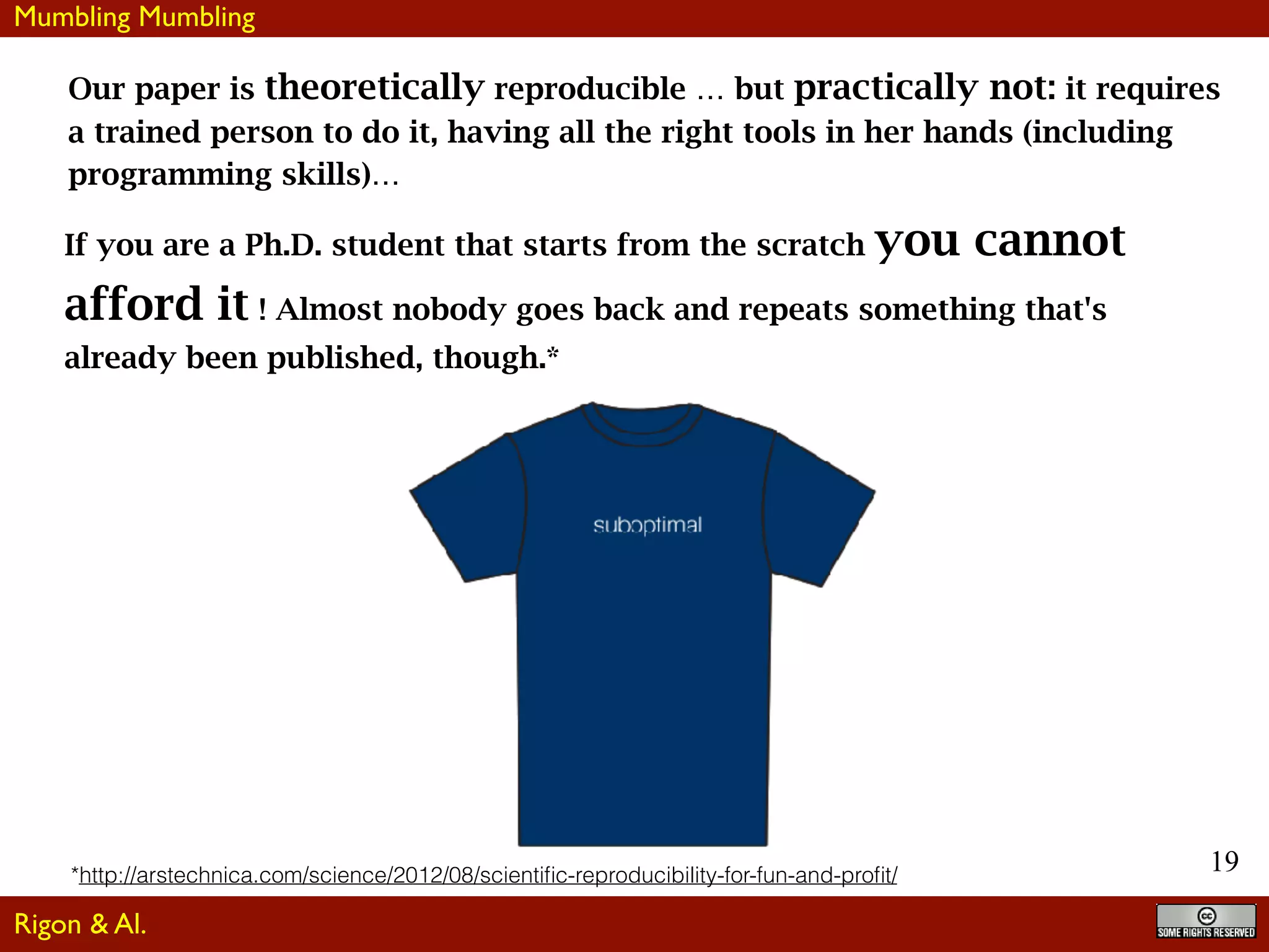 19
Our paper is theoretically reproducible … but practically not: it requires
a trained person to do it, having all the right tools in her hands (including
programming skills)…
If you are a Ph.D. student that starts from the scratch you cannot
afford it ! Almost nobody goes back and repeats something that's
already been published, though.*
*http://arstechnica.com/science/2012/08/scientiﬁc-reproducibility-for-fun-and-proﬁt/
Mumbling Mumbling
Rigon & Al.
 