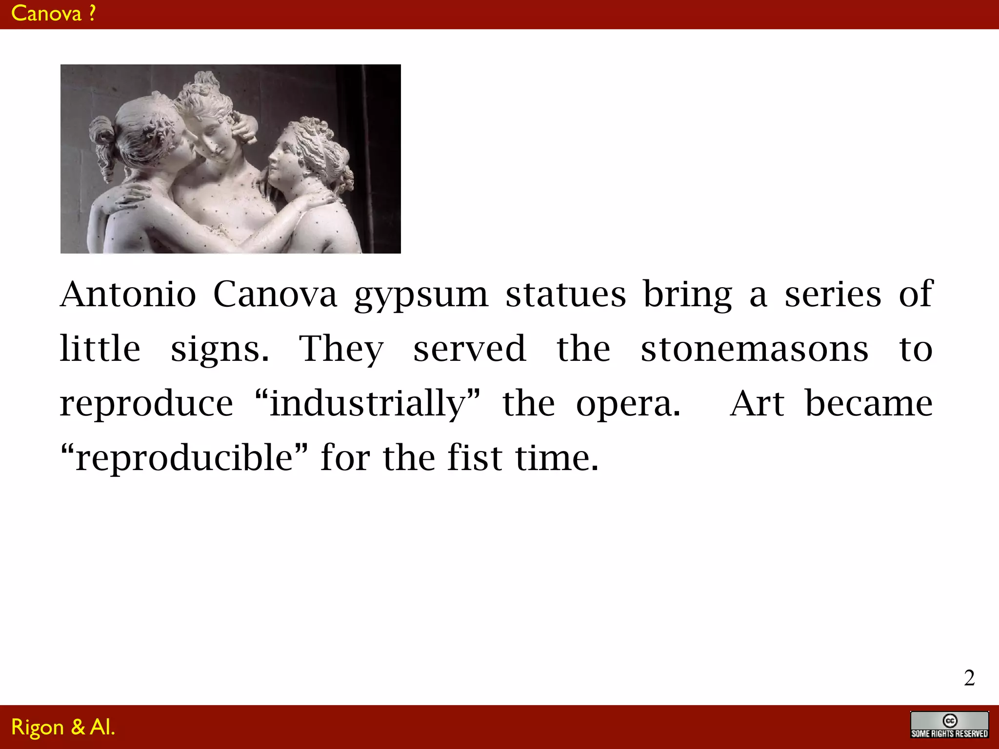 2
Antonio Canova gypsum statues bring a series of
little signs. They served the stonemasons to
reproduce “industrially” the opera. Art became
“reproducible” for the fist time.
Rigon & Al.
Canova ?
 