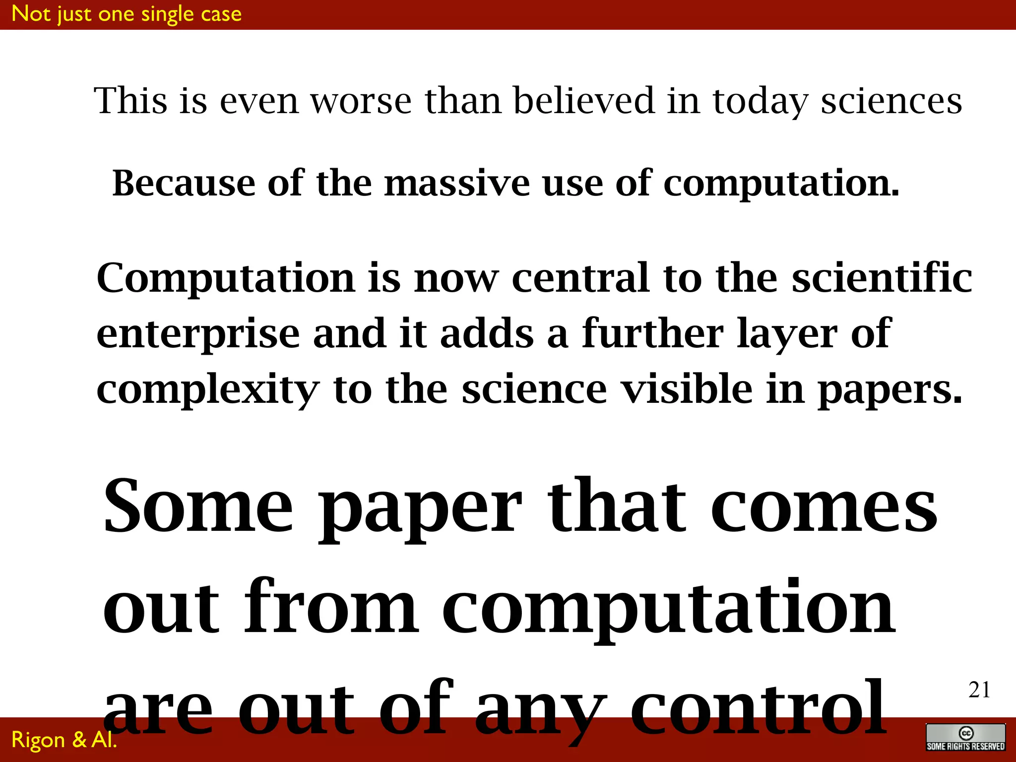 21
This is even worse than believed in today sciences
Because of the massive use of computation.
Computation is now central to the scientific
enterprise and it adds a further layer of
complexity to the science visible in papers.
Some paper that comes
out from computation
are out of any control
Not just one single case
Rigon & Al.
 
