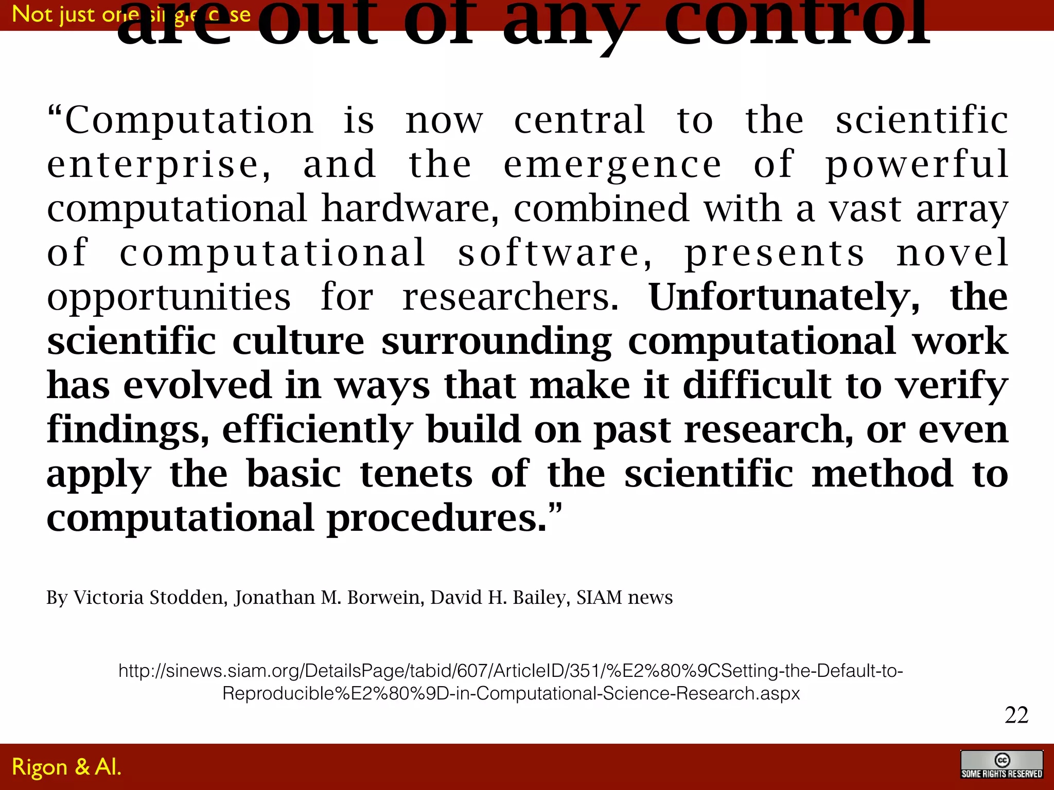 Not just one single case
22
“Computation is now central to the scientific
enterprise, and the emergence of powerful
computational hardware, combined with a vast array
of computational software, presents novel
opportunities for researchers. Unfortunately, the
scientific culture surrounding computational work
has evolved in ways that make it difficult to verify
findings, efficiently build on past research, or even
apply the basic tenets of the scientific method to
computational procedures.”
By Victoria Stodden, Jonathan M. Borwein, David H. Bailey, SIAM news
http://sinews.siam.org/DetailsPage/tabid/607/ArticleID/351/%E2%80%9CSetting-the-Default-to-
Reproducible%E2%80%9D-in-Computational-Science-Research.aspx
are out of any control
Rigon & Al.
 