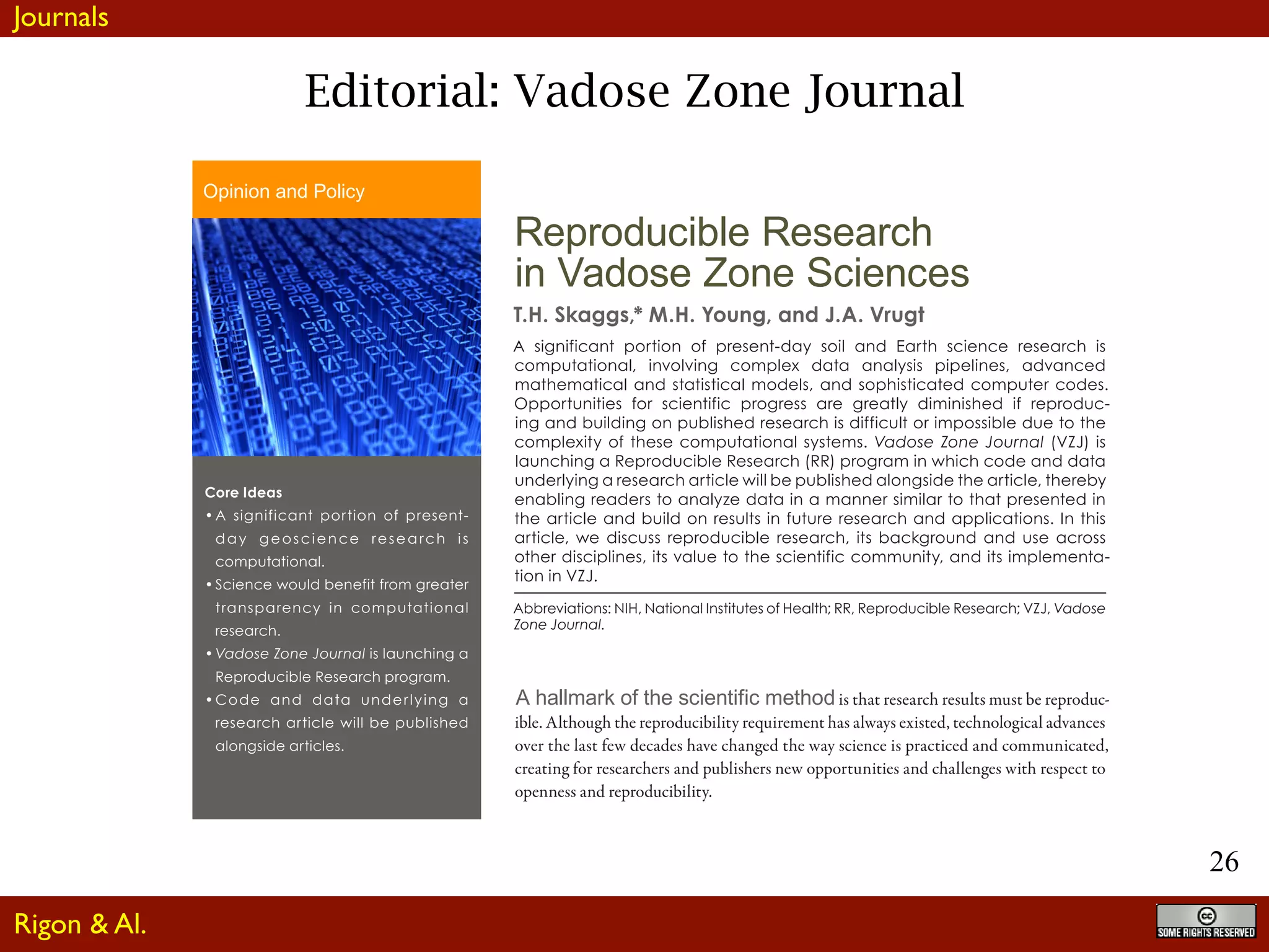 26
Editorial: Vadose Zone Journal
Reproducible Research
in Vadose Zone Sciences
T.H. Skaggs,* M.H. Young, and J.A. Vrugt
A significant portion of present-day soil and Earth science research is
computational, involving complex data analysis pipelines, advanced
mathematical and statistical models, and sophisticated computer codes.
Opportunities for scientific progress are greatly diminished if reproduc-
ing and building on published research is difficult or impossible due to the
complexity of these computational systems. Vadose Zone Journal (VZJ) is
launching a Reproducible Research (RR) program in which code and data
underlying a research article will be published alongside the article, thereby
enabling readers to analyze data in a manner similar to that presented in
the article and build on results in future research and applications. In this
article, we discuss reproducible research, its background and use across
other disciplines, its value to the scientific community, and its implementa-
tion in VZJ.
Abbreviations: NIH, National Institutes of Health; RR, Reproducible Research; VZJ, Vadose
Zone Journal.
A hallmark of the scientific method is that research results must be reproduc-
ible. Although the reproducibility requirement has always existed, technological advances
over the last few decades have changed the way science is practiced and communicated,
creating for researchers and publishers new opportunities and challenges with respect to
openness and reproducibility.
One set of opportunities involves increased reuse of experimental data. The internet and
related information technologies have allowed greater archiving and sharing of environmen-
tal and geoscience data. Data sharing makes the validation of scientific findings possible,
lessenstheneedforwastefulduplicationofresearchefforts,andfacilitatesnewdatasynthesis
and aggregation activities. A number of environmental and geoscience publishers have pro-
Core Ideas
•	A significant portion of present-
day geoscience resea rch is
computational.
•	Science would benefit from greater
transparency in computational
research.
•	Vadose Zone Journal is launching a
Reproducible Research program.
•	Code and data underlying a
research article will be published
alongside articles.
Opinion and Policy
Published October 12, 2015
Journals
Rigon & Al.
 