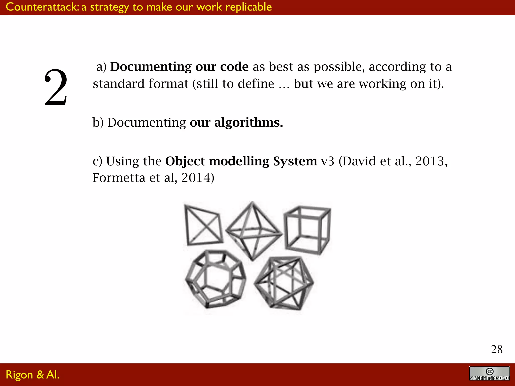 28
a) Documenting our code as best as possible, according to a
standard format (still to define … but we are working on it).
b) Documenting our algorithms.
c) Using the Object modelling System v3 (David et al., 2013,
Formetta et al, 2014)
Rigon & Al.
2
Counterattack: a strategy to make our work replicable
 
