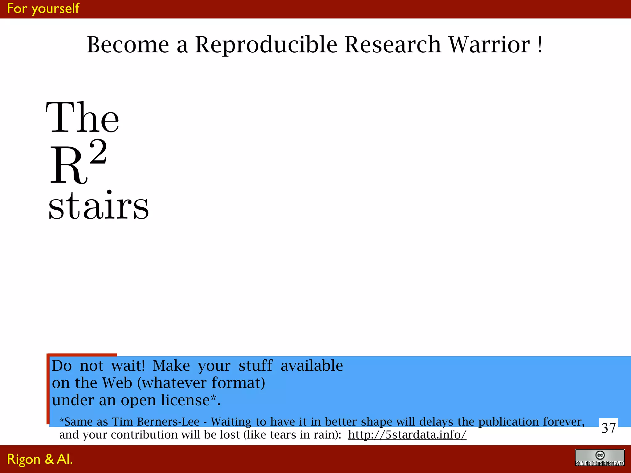 37
Become a Reproducible Research Warrior !
Do not wait! Make your stuff available
on the Web (whatever format)
under an open license*.
*Same as Tim Berners-Lee - Waiting to have it in better shape will delays the publication forever,
and your contribution will be lost (like tears in rain): http://5stardata.info/
R2
The
stairs
For yourself
Rigon & Al.
 