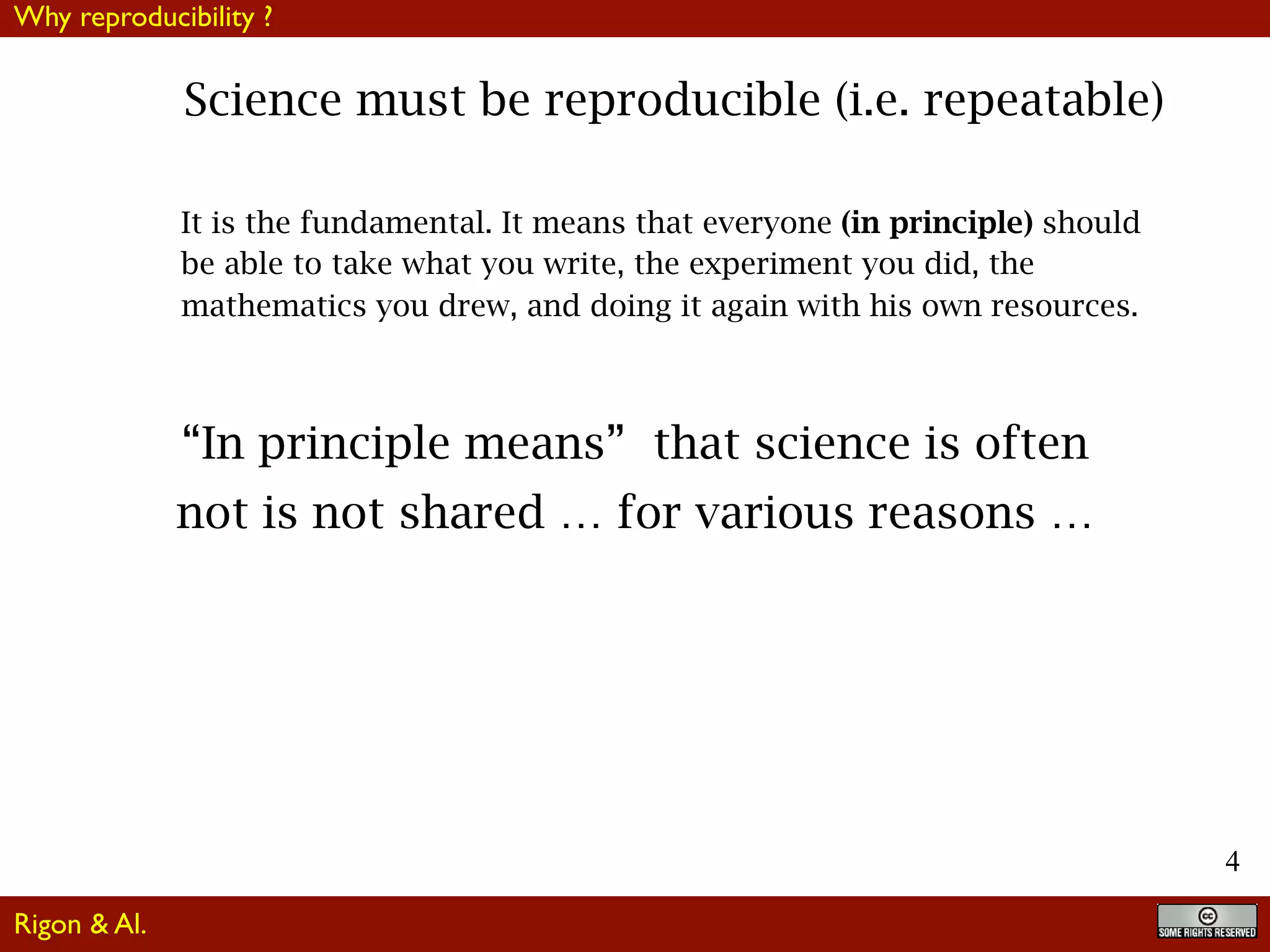 4
Science must be reproducible (i.e. repeatable)
It is the fundamental. It means that everyone (in principle) should
be able to take what you write, the experiment you did, the
mathematics you drew, and doing it again with his own resources.
“In principle means” that science is often
not is not shared … for various reasons …
Why reproducibility ?
Rigon & Al.
 
