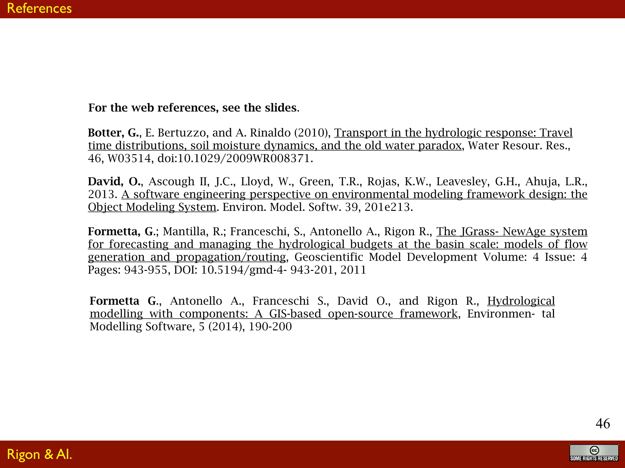 46
For the web references, see the slides.
Formetta, G.; Mantilla, R.; Franceschi, S., Antonello A., Rigon R., The JGrass- NewAge system
for forecasting and managing the hydrological budgets at the basin scale: models of flow
generation and propagation/routing, Geoscientific Model Development Volume: 4 Issue: 4
Pages: 943-955, DOI: 10.5194/gmd-4- 943-201, 2011
Botter, G., E. Bertuzzo, and A. Rinaldo (2010), Transport in the hydrologic response: Travel
time distributions, soil moisture dynamics, and the old water paradox, Water Resour. Res.,
46, W03514, doi:10.1029/2009WR008371.
Formetta G., Antonello A., Franceschi S., David O., and Rigon R., Hydrological
modelling with components: A GIS-based open-source framework, Environmen- tal
Modelling Software, 5 (2014), 190-200
David, O., Ascough II, J.C., Lloyd, W., Green, T.R., Rojas, K.W., Leavesley, G.H., Ahuja, L.R.,
2013. A software engineering perspective on environmental modeling framework design: the
Object Modeling System. Environ. Model. Softw. 39, 201e213.
References
Rigon & Al.
 