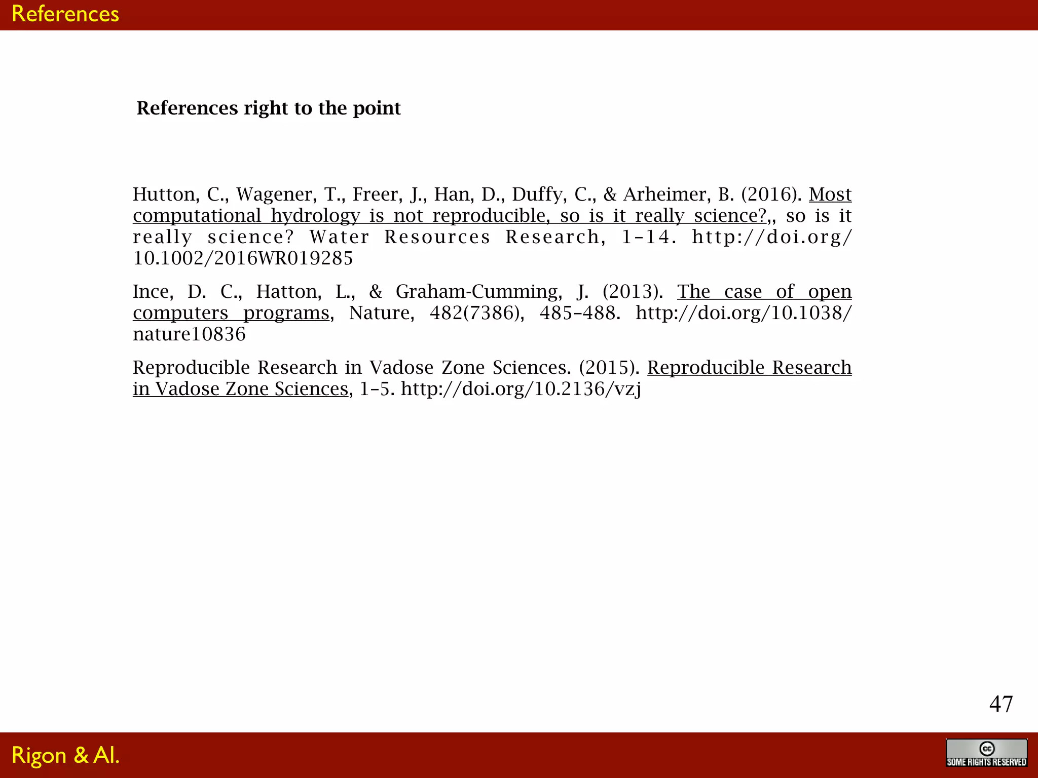 47
References right to the point
Hutton, C., Wagener, T., Freer, J., Han, D., Duffy, C., & Arheimer, B. (2016). Most
computational hydrology is not reproducible, so is it really science?,, so is it
really science? Water Resources Research, 1–14. http://doi.org/
10.1002/2016WR019285
Ince, D. C., Hatton, L., & Graham-Cumming, J. (2013). The case of open
computers programs, Nature, 482(7386), 485–488. http://doi.org/10.1038/
nature10836
Reproducible Research in Vadose Zone Sciences. (2015). Reproducible Research
in Vadose Zone Sciences, 1–5. http://doi.org/10.2136/vzj
Rigon & Al.
References
 