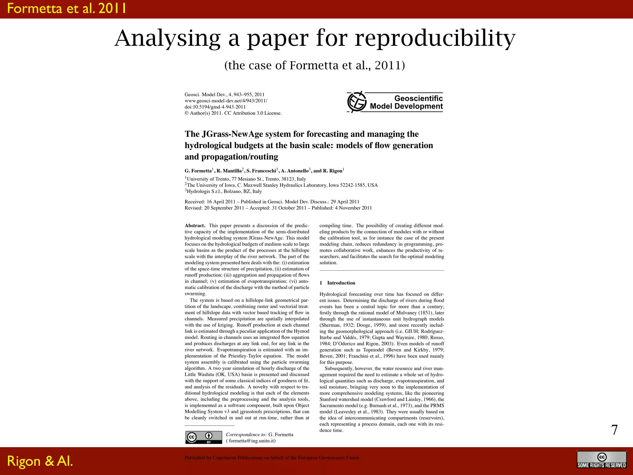 7
Analysing a paper for reproducibility
(the case of Formetta et al., 2011)
Geosci. Model Dev., 4, 943–955, 2011
www.geosci-model-dev.net/4/943/2011/
doi:10.5194/gmd-4-943-2011
© Author(s) 2011. CC Attribution 3.0 License.
Geoscientiﬁc
Model Development
The JGrass-NewAge system for forecasting and managing the
hydrological budgets at the basin scale: models of ﬂow generation
and propagation/routing
G. Formetta1, R. Mantilla2, S. Franceschi3, A. Antonello3, and R. Rigon1
1University of Trento, 77 Mesiano St., Trento, 38123, Italy
2The University of Iowa, C. Maxwell Stanley Hydraulics Laboratory, Iowa 52242-1585, USA
3Hydrologis S.r.l., Bolzano, BZ, Italy
Received: 16 April 2011 – Published in Geosci. Model Dev. Discuss.: 29 April 2011
Revised: 20 September 2011 – Accepted: 31 October 2011 – Published: 4 November 2011
Abstract. This paper presents a discussion of the predic-
tive capacity of the implementation of the semi-distributed
hydrological modeling system JGrass-NewAge. This model
focuses on the hydrological budgets of medium scale to large
scale basins as the product of the processes at the hillslope
scale with the interplay of the river network. The part of the
modeling system presented here deals with the: (i) estimation
of the space-time structure of precipitation, (ii) estimation of
runoff production; (iii) aggregation and propagation of ﬂows
in channel; (v) estimation of evapotranspiration; (vi) auto-
matic calibration of the discharge with the method of particle
swarming.
The system is based on a hillslope-link geometrical par-
tition of the landscape, combining raster and vectorial treat-
ment of hillslope data with vector based tracking of ﬂow in
channels. Measured precipitation are spatially interpolated
with the use of kriging. Runoff production at each channel
link is estimated through a peculiar application of the Hymod
model. Routing in channels uses an integrated ﬂow equation
and produces discharges at any link end, for any link in the
river network. Evapotranspiration is estimated with an im-
plementation of the Priestley-Taylor equation. The model
system assembly is calibrated using the particle swarming
algorithm. A two year simulation of hourly discharge of the
Little Washita (OK, USA) basin is presented and discussed
with the support of some classical indices of goodness of ﬁt,
and analysis of the residuals. A novelty with respect to tra-
ditional hydrological modeling is that each of the elements
above, including the preprocessing and the analysis tools,
is implemented as a software component, built upon Object
Modelling System v3 and jgrasstools prescriptions, that can
be cleanly switched in and out at run-time, rather than at
Correspondence to: G. Formetta
( formetta@ing.unitn.it)
compiling time. The possibility of creating different mod-
eling products by the connection of modules with or without
the calibration tool, as for instance the case of the present
modeling chain, reduces redundancy in programming, pro-
motes collaborative work, enhances the productivity of re-
searchers, and facilitates the search for the optimal modeling
solution.
1 Introduction
Hydrological forecasting over time has focused on differ-
ent issues. Determining the discharge of rivers during ﬂood
events has been a central topic for more than a century;
ﬁrstly through the rational model of Mulvaney (1851), later
through the use of instantaneous unit hydrograph models
(Sherman, 1932; Dooge, 1959), and more recently includ-
ing the geomorphological approach (i.e. GIUH; Rodr´ıguez-
Iturbe and Vald´es, 1979; Gupta and Waymire, 1980; Rosso,
1984; D’Odorico and Rigon, 2003). Even models of runoff
generation such as Topmodel (Beven and Kirkby, 1979;
Beven, 2001; Franchini et al., 1996) have been used mainly
for this purpose.
Subsequently, however, the water resource and river man-
agement required the need to estimate a whole set of hydro-
logical quantities such as discharge, evapotranspiration, and
soil moisture, bringing very soon to the implementation of
more comprehensive modeling systems, like the pioneering
Stanford watershed model (Crawford and Linsley, 1966), the
Sacramento model (e.g. Burnash et al., 1973), and the PRMS
model (Leavesley et al., 1983). They were usually based on
the idea of intercommunicating compartments (reservoirs),
each representing a process domain, each one with its resi-
dence time.
Published by Copernicus Publications on behalf of the European Geosciences Union.
Formetta et al. 2011
Rigon & Al.
 