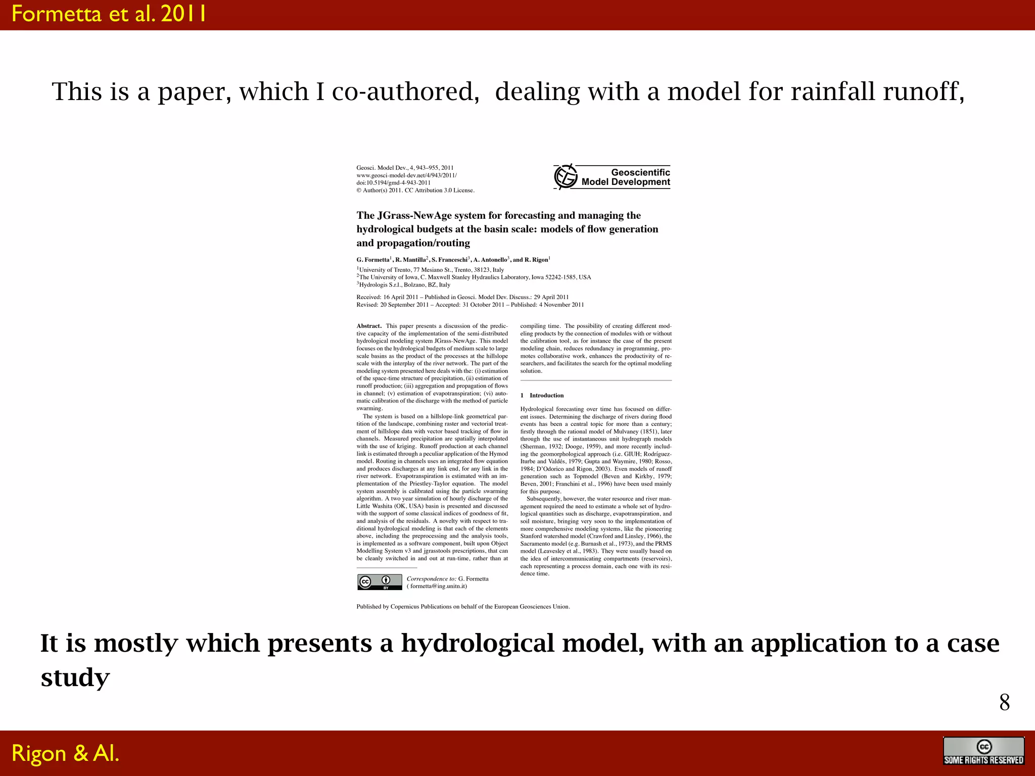 8
This is a paper, which I co-authored, dealing with a model for rainfall runoff,
It is mostly which presents a hydrological model, with an application to a case
study
Geosci. Model Dev., 4, 943–955, 2011
www.geosci-model-dev.net/4/943/2011/
doi:10.5194/gmd-4-943-2011
© Author(s) 2011. CC Attribution 3.0 License.
Geoscientiﬁc
Model Development
The JGrass-NewAge system for forecasting and managing the
hydrological budgets at the basin scale: models of ﬂow generation
and propagation/routing
G. Formetta1, R. Mantilla2, S. Franceschi3, A. Antonello3, and R. Rigon1
1University of Trento, 77 Mesiano St., Trento, 38123, Italy
2The University of Iowa, C. Maxwell Stanley Hydraulics Laboratory, Iowa 52242-1585, USA
3Hydrologis S.r.l., Bolzano, BZ, Italy
Received: 16 April 2011 – Published in Geosci. Model Dev. Discuss.: 29 April 2011
Revised: 20 September 2011 – Accepted: 31 October 2011 – Published: 4 November 2011
Abstract. This paper presents a discussion of the predic-
tive capacity of the implementation of the semi-distributed
hydrological modeling system JGrass-NewAge. This model
focuses on the hydrological budgets of medium scale to large
scale basins as the product of the processes at the hillslope
scale with the interplay of the river network. The part of the
modeling system presented here deals with the: (i) estimation
of the space-time structure of precipitation, (ii) estimation of
runoff production; (iii) aggregation and propagation of ﬂows
in channel; (v) estimation of evapotranspiration; (vi) auto-
matic calibration of the discharge with the method of particle
swarming.
The system is based on a hillslope-link geometrical par-
tition of the landscape, combining raster and vectorial treat-
ment of hillslope data with vector based tracking of ﬂow in
channels. Measured precipitation are spatially interpolated
with the use of kriging. Runoff production at each channel
link is estimated through a peculiar application of the Hymod
model. Routing in channels uses an integrated ﬂow equation
and produces discharges at any link end, for any link in the
river network. Evapotranspiration is estimated with an im-
plementation of the Priestley-Taylor equation. The model
system assembly is calibrated using the particle swarming
algorithm. A two year simulation of hourly discharge of the
Little Washita (OK, USA) basin is presented and discussed
with the support of some classical indices of goodness of ﬁt,
and analysis of the residuals. A novelty with respect to tra-
ditional hydrological modeling is that each of the elements
above, including the preprocessing and the analysis tools,
is implemented as a software component, built upon Object
Modelling System v3 and jgrasstools prescriptions, that can
be cleanly switched in and out at run-time, rather than at
Correspondence to: G. Formetta
( formetta@ing.unitn.it)
compiling time. The possibility of creating different mod-
eling products by the connection of modules with or without
the calibration tool, as for instance the case of the present
modeling chain, reduces redundancy in programming, pro-
motes collaborative work, enhances the productivity of re-
searchers, and facilitates the search for the optimal modeling
solution.
1 Introduction
Hydrological forecasting over time has focused on differ-
ent issues. Determining the discharge of rivers during ﬂood
events has been a central topic for more than a century;
ﬁrstly through the rational model of Mulvaney (1851), later
through the use of instantaneous unit hydrograph models
(Sherman, 1932; Dooge, 1959), and more recently includ-
ing the geomorphological approach (i.e. GIUH; Rodr´ıguez-
Iturbe and Vald´es, 1979; Gupta and Waymire, 1980; Rosso,
1984; D’Odorico and Rigon, 2003). Even models of runoff
generation such as Topmodel (Beven and Kirkby, 1979;
Beven, 2001; Franchini et al., 1996) have been used mainly
for this purpose.
Subsequently, however, the water resource and river man-
agement required the need to estimate a whole set of hydro-
logical quantities such as discharge, evapotranspiration, and
soil moisture, bringing very soon to the implementation of
more comprehensive modeling systems, like the pioneering
Stanford watershed model (Crawford and Linsley, 1966), the
Sacramento model (e.g. Burnash et al., 1973), and the PRMS
model (Leavesley et al., 1983). They were usually based on
the idea of intercommunicating compartments (reservoirs),
each representing a process domain, each one with its resi-
dence time.
Published by Copernicus Publications on behalf of the European Geosciences Union.
Formetta et al. 2011
Rigon & Al.
 