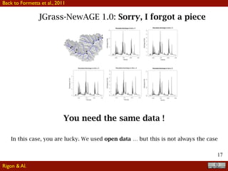 17
JGrass-NewAGE 1.0: Sorry, I forgot a pieceG. Formetta et al.: The JGrass-NewAge System for forecasting and managing hydrological budgets 953
Fig. 9. Application of the JGrass-NewAge model for the period 01/01/2002 to 31/12/2003.
case of two submodels for runoff production, one of which,
whilst appealing from a theoretical point of view, revealed
unfeasible during calibration. This models was, in fact, eas-
ily substituted by another without the need to rebuild the
whole model system.
The versatility of the modeling approach was also tested
by implementing two different modeling chains, one sub-
stantially performing simulation with a very lumped appli-
cation of the model, just using Hymod for the whole catch-
ment, the other representing a more distributed “version” of
the same Hymod runoff generating mechanism, connected
with a routing scheme. The forecasts were tested by analysis
of the residuals and through the estimation of some objective
indices, which were also implemented as software compo-
nents. These allowed us to objectively state that, at least for
the case in study, the performances of the distributed ver-
sion of the modeling chain was signiﬁcantly better than the
lumped version, thus supporting the idea that the increase in
model complexity was worthwhile. It is noteworthy that this
comparison was made between systems where most of the
code was the same, thus guaranteeing, in our opinion, the
The modeling chain, although seemingly very traditional,
was actually implemented using advanced speciﬁcations of
the geographical objects, as required by OGC, and uses a
particular speciﬁcation of the river network hierarchy and the
related hillslopes that was built upon the Pfafstetter ordering
scheme.
Even though the overall performances of the forecasting
can be considered very good, in the future some new compo-
nents could substitute the older ones and be compared consis-
tently along the same lines, even if further improvements in
the ability to forecast measured discharge could not be con-
sidered signiﬁcant without a proper assessment of the uncer-
tainties inherent to the description of the processes.
These comparisons could be made by the same authors
or independently by other researchers, since the JGrass-
NewAge modeling system is freely available, with just the
new component requiring coding. In this sense the infras-
tructure promotes independent testing and veriﬁcation of re-
search results with unprecedented easiness. In this perspec-
tive a component by component and interoperability com-
parison of the JGrass-NewAge system with others, such as
You need the same data !
In this case, you are lucky. We used open data … but this is not always the case
Back to Formetta et al., 2011
Rigon & Al.
 