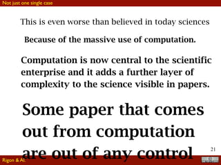 21
This is even worse than believed in today sciences
Because of the massive use of computation.
Computation is now central to the scientific
enterprise and it adds a further layer of
complexity to the science visible in papers.
Some paper that comes
out from computation
are out of any control
Not just one single case
Rigon & Al.
 