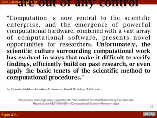 Not just one single case
22
“Computation is now central to the scientific
enterprise, and the emergence of powerful
computational hardware, combined with a vast array
of computational software, presents novel
opportunities for researchers. Unfortunately, the
scientific culture surrounding computational work
has evolved in ways that make it difficult to verify
findings, efficiently build on past research, or even
apply the basic tenets of the scientific method to
computational procedures.”
By Victoria Stodden, Jonathan M. Borwein, David H. Bailey, SIAM news
http://sinews.siam.org/DetailsPage/tabid/607/ArticleID/351/%E2%80%9CSetting-the-Default-to-
Reproducible%E2%80%9D-in-Computational-Science-Research.aspx
are out of any control
Rigon & Al.
 