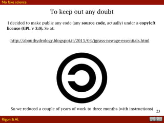 23
To keep out any doubt
I decided to make public any code (any source code, actually) under a copyleft
license (GPL v 3.0). Se at:
http://abouthydrology.blogspot.it/2015/03/jgrass-newage-essentials.html
So we reduced a couple of years of work to three months (with instructions)
No fake science
Rigon & Al.
 