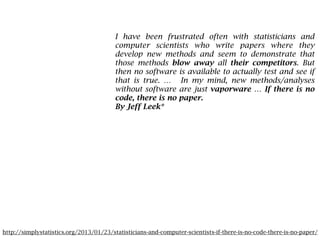 http://simplystatistics.org/2013/01/23/statisticians-and-computer-scientists-if-there-is-no-code-there-is-no-paper/
I have been frustrated often with statisticians and
computer scientists who write papers where they
develop new methods and seem to demonstrate that
those methods blow away all their competitors. But
then no software is available to actually test and see if
that is true. … In my mind, new methods/analyses
without software are just vaporware … If there is no
code, there is no paper.
By Jeff Leek*
 