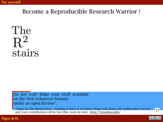 37
Become a Reproducible Research Warrior !
Do not wait! Make your stuff available
on the Web (whatever format)
under an open license*.
*Same as Tim Berners-Lee - Waiting to have it in better shape will delays the publication forever,
and your contribution will be lost (like tears in rain): http://5stardata.info/
R2
The
stairs
For yourself
Rigon & Al.
 