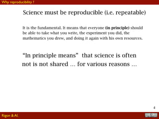 4
Science must be reproducible (i.e. repeatable)
It is the fundamental. It means that everyone (in principle) should
be able to take what you write, the experiment you did, the
mathematics you drew, and doing it again with his own resources.
“In principle means” that science is often
not is not shared … for various reasons …
Why reproducibility ?
Rigon & Al.
 