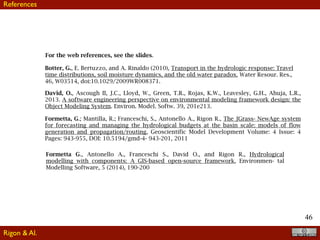 46
For the web references, see the slides.
Formetta, G.; Mantilla, R.; Franceschi, S., Antonello A., Rigon R., The JGrass- NewAge system
for forecasting and managing the hydrological budgets at the basin scale: models of flow
generation and propagation/routing, Geoscientific Model Development Volume: 4 Issue: 4
Pages: 943-955, DOI: 10.5194/gmd-4- 943-201, 2011
Botter, G., E. Bertuzzo, and A. Rinaldo (2010), Transport in the hydrologic response: Travel
time distributions, soil moisture dynamics, and the old water paradox, Water Resour. Res.,
46, W03514, doi:10.1029/2009WR008371.
Formetta G., Antonello A., Franceschi S., David O., and Rigon R., Hydrological
modelling with components: A GIS-based open-source framework, Environmen- tal
Modelling Software, 5 (2014), 190-200
David, O., Ascough II, J.C., Lloyd, W., Green, T.R., Rojas, K.W., Leavesley, G.H., Ahuja, L.R.,
2013. A software engineering perspective on environmental modeling framework design: the
Object Modeling System. Environ. Model. Softw. 39, 201e213.
References
Rigon & Al.
 