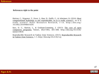 47
References right to the point
Hutton, C., Wagener, T., Freer, J., Han, D., Duffy, C., & Arheimer, B. (2016). Most
computational hydrology is not reproducible, so is it really science?,, so is it
really science? Water Resources Research, 1–14. http://doi.org/
10.1002/2016WR019285
Ince, D. C., Hatton, L., & Graham-Cumming, J. (2013). The case of open
computers programs, Nature, 482(7386), 485–488. http://doi.org/10.1038/
nature10836
Reproducible Research in Vadose Zone Sciences. (2015). Reproducible Research
in Vadose Zone Sciences, 1–5. http://doi.org/10.2136/vzj
Rigon & Al.
References
 
