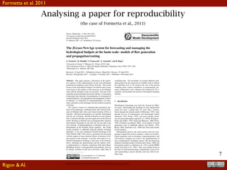 7
Analysing a paper for reproducibility
(the case of Formetta et al., 2011)
Geosci. Model Dev., 4, 943–955, 2011
www.geosci-model-dev.net/4/943/2011/
doi:10.5194/gmd-4-943-2011
© Author(s) 2011. CC Attribution 3.0 License.
Geoscientiﬁc
Model Development
The JGrass-NewAge system for forecasting and managing the
hydrological budgets at the basin scale: models of ﬂow generation
and propagation/routing
G. Formetta1, R. Mantilla2, S. Franceschi3, A. Antonello3, and R. Rigon1
1University of Trento, 77 Mesiano St., Trento, 38123, Italy
2The University of Iowa, C. Maxwell Stanley Hydraulics Laboratory, Iowa 52242-1585, USA
3Hydrologis S.r.l., Bolzano, BZ, Italy
Received: 16 April 2011 – Published in Geosci. Model Dev. Discuss.: 29 April 2011
Revised: 20 September 2011 – Accepted: 31 October 2011 – Published: 4 November 2011
Abstract. This paper presents a discussion of the predic-
tive capacity of the implementation of the semi-distributed
hydrological modeling system JGrass-NewAge. This model
focuses on the hydrological budgets of medium scale to large
scale basins as the product of the processes at the hillslope
scale with the interplay of the river network. The part of the
modeling system presented here deals with the: (i) estimation
of the space-time structure of precipitation, (ii) estimation of
runoff production; (iii) aggregation and propagation of ﬂows
in channel; (v) estimation of evapotranspiration; (vi) auto-
matic calibration of the discharge with the method of particle
swarming.
The system is based on a hillslope-link geometrical par-
tition of the landscape, combining raster and vectorial treat-
ment of hillslope data with vector based tracking of ﬂow in
channels. Measured precipitation are spatially interpolated
with the use of kriging. Runoff production at each channel
link is estimated through a peculiar application of the Hymod
model. Routing in channels uses an integrated ﬂow equation
and produces discharges at any link end, for any link in the
river network. Evapotranspiration is estimated with an im-
plementation of the Priestley-Taylor equation. The model
system assembly is calibrated using the particle swarming
algorithm. A two year simulation of hourly discharge of the
Little Washita (OK, USA) basin is presented and discussed
with the support of some classical indices of goodness of ﬁt,
and analysis of the residuals. A novelty with respect to tra-
ditional hydrological modeling is that each of the elements
above, including the preprocessing and the analysis tools,
is implemented as a software component, built upon Object
Modelling System v3 and jgrasstools prescriptions, that can
be cleanly switched in and out at run-time, rather than at
Correspondence to: G. Formetta
( formetta@ing.unitn.it)
compiling time. The possibility of creating different mod-
eling products by the connection of modules with or without
the calibration tool, as for instance the case of the present
modeling chain, reduces redundancy in programming, pro-
motes collaborative work, enhances the productivity of re-
searchers, and facilitates the search for the optimal modeling
solution.
1 Introduction
Hydrological forecasting over time has focused on differ-
ent issues. Determining the discharge of rivers during ﬂood
events has been a central topic for more than a century;
ﬁrstly through the rational model of Mulvaney (1851), later
through the use of instantaneous unit hydrograph models
(Sherman, 1932; Dooge, 1959), and more recently includ-
ing the geomorphological approach (i.e. GIUH; Rodr´ıguez-
Iturbe and Vald´es, 1979; Gupta and Waymire, 1980; Rosso,
1984; D’Odorico and Rigon, 2003). Even models of runoff
generation such as Topmodel (Beven and Kirkby, 1979;
Beven, 2001; Franchini et al., 1996) have been used mainly
for this purpose.
Subsequently, however, the water resource and river man-
agement required the need to estimate a whole set of hydro-
logical quantities such as discharge, evapotranspiration, and
soil moisture, bringing very soon to the implementation of
more comprehensive modeling systems, like the pioneering
Stanford watershed model (Crawford and Linsley, 1966), the
Sacramento model (e.g. Burnash et al., 1973), and the PRMS
model (Leavesley et al., 1983). They were usually based on
the idea of intercommunicating compartments (reservoirs),
each representing a process domain, each one with its resi-
dence time.
Published by Copernicus Publications on behalf of the European Geosciences Union.
Formetta et al. 2011
Rigon & Al.
 