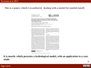 8
This is a paper, which I co-authored, dealing with a model for rainfall runoff,
It is mostly which presents a hydrological model, with an application to a case
study
Geosci. Model Dev., 4, 943–955, 2011
www.geosci-model-dev.net/4/943/2011/
doi:10.5194/gmd-4-943-2011
© Author(s) 2011. CC Attribution 3.0 License.
Geoscientiﬁc
Model Development
The JGrass-NewAge system for forecasting and managing the
hydrological budgets at the basin scale: models of ﬂow generation
and propagation/routing
G. Formetta1, R. Mantilla2, S. Franceschi3, A. Antonello3, and R. Rigon1
1University of Trento, 77 Mesiano St., Trento, 38123, Italy
2The University of Iowa, C. Maxwell Stanley Hydraulics Laboratory, Iowa 52242-1585, USA
3Hydrologis S.r.l., Bolzano, BZ, Italy
Received: 16 April 2011 – Published in Geosci. Model Dev. Discuss.: 29 April 2011
Revised: 20 September 2011 – Accepted: 31 October 2011 – Published: 4 November 2011
Abstract. This paper presents a discussion of the predic-
tive capacity of the implementation of the semi-distributed
hydrological modeling system JGrass-NewAge. This model
focuses on the hydrological budgets of medium scale to large
scale basins as the product of the processes at the hillslope
scale with the interplay of the river network. The part of the
modeling system presented here deals with the: (i) estimation
of the space-time structure of precipitation, (ii) estimation of
runoff production; (iii) aggregation and propagation of ﬂows
in channel; (v) estimation of evapotranspiration; (vi) auto-
matic calibration of the discharge with the method of particle
swarming.
The system is based on a hillslope-link geometrical par-
tition of the landscape, combining raster and vectorial treat-
ment of hillslope data with vector based tracking of ﬂow in
channels. Measured precipitation are spatially interpolated
with the use of kriging. Runoff production at each channel
link is estimated through a peculiar application of the Hymod
model. Routing in channels uses an integrated ﬂow equation
and produces discharges at any link end, for any link in the
river network. Evapotranspiration is estimated with an im-
plementation of the Priestley-Taylor equation. The model
system assembly is calibrated using the particle swarming
algorithm. A two year simulation of hourly discharge of the
Little Washita (OK, USA) basin is presented and discussed
with the support of some classical indices of goodness of ﬁt,
and analysis of the residuals. A novelty with respect to tra-
ditional hydrological modeling is that each of the elements
above, including the preprocessing and the analysis tools,
is implemented as a software component, built upon Object
Modelling System v3 and jgrasstools prescriptions, that can
be cleanly switched in and out at run-time, rather than at
Correspondence to: G. Formetta
( formetta@ing.unitn.it)
compiling time. The possibility of creating different mod-
eling products by the connection of modules with or without
the calibration tool, as for instance the case of the present
modeling chain, reduces redundancy in programming, pro-
motes collaborative work, enhances the productivity of re-
searchers, and facilitates the search for the optimal modeling
solution.
1 Introduction
Hydrological forecasting over time has focused on differ-
ent issues. Determining the discharge of rivers during ﬂood
events has been a central topic for more than a century;
ﬁrstly through the rational model of Mulvaney (1851), later
through the use of instantaneous unit hydrograph models
(Sherman, 1932; Dooge, 1959), and more recently includ-
ing the geomorphological approach (i.e. GIUH; Rodr´ıguez-
Iturbe and Vald´es, 1979; Gupta and Waymire, 1980; Rosso,
1984; D’Odorico and Rigon, 2003). Even models of runoff
generation such as Topmodel (Beven and Kirkby, 1979;
Beven, 2001; Franchini et al., 1996) have been used mainly
for this purpose.
Subsequently, however, the water resource and river man-
agement required the need to estimate a whole set of hydro-
logical quantities such as discharge, evapotranspiration, and
soil moisture, bringing very soon to the implementation of
more comprehensive modeling systems, like the pioneering
Stanford watershed model (Crawford and Linsley, 1966), the
Sacramento model (e.g. Burnash et al., 1973), and the PRMS
model (Leavesley et al., 1983). They were usually based on
the idea of intercommunicating compartments (reservoirs),
each representing a process domain, each one with its resi-
dence time.
Published by Copernicus Publications on behalf of the European Geosciences Union.
Formetta et al. 2011
Rigon & Al.
 