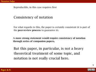 9
Reproducible, in this case requires first
Consistency of notation
For what regards to this, the paper is certainly consistent (it is part of
the peer-review process to guarantee it).
A more strong statement would require consistency of notation
through series of companion papers.
But this paper, in particular, is not a heavy
theoretical treatment of some topic, and
notation is not really crucial here.
Notation helps
Rigon & Al.
 