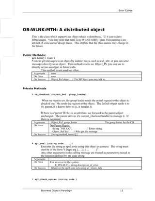 Error Codes
OB:WLNK:MTH: A distributed object
This is the class which supports an object which is distributed. IE it can recieve
BPmessages. You may note that there is no WLNK:MTH: class This naming is an
artifact of some earlier design flaws. This implies that the class names may change in
the future.
Public Methods:
get_bpobj( void )
You can get messages to an object by indirect ways, such as call_attr, or you can send
messages directly to an object. This method returns an Object_Ptr you can use to
directly access an object in future calls.
This method is not used too often.
Arguments none
On Error none
On Success Object_Ref object // The BPObject you may talk to.
Private Methods
* ob_checkout (Object_Ref group_leader)
When we want to co, the group leader sends the actual request to the object to
checked out. He sends the request to the object. The default object sends it to
it's parent, if it knows how to co, it handles it.
If there is a 'parent' IE this is an attribute, we forward to the parent object
unchanged. The parent derives it's own ob_checkout handler to manage it. If
there is no parent:
Arguments Object_Ref group_leader The group leader for the CO
On Error No Parent Reply:
String "NO_CO", // Error string.
Object_Ref this // Who got the message
On Success ( String method_name) [ ]
* spl_eval (string code, ... )
Executes the string as spell code using this object as context. The string must
start be of the form "( [type arg [, ...]]) { ... }"
Any other arguments in the calling message are treated as parameters passed to
the function defined by the code string.
Arguments
On Error For an error in the syntax:
E_INVALID - string description_of_error
On Success Whatever the spell code sets using set_return_data
* spl_check_syntax (string code )
Business Objects Paradigm 11
 