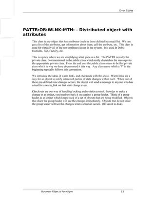 Error Codes
PATTR:OB:WLNK:MTH: - Distributed object with
attributes
This class is any object that has attributes (such as those defined in a maj file). We can
get a list of the attributes, get information about them, call the attribute, etc. This class is
used for virtually all of the non-attribute classes in the system. It is used in Dobs,
Domsets, Top, Factory, etc.
This is a place where we are simplifying what goes on a bit. The PATTR is really the
private class. Not mentioned is the public class which really dispatches the messages to
the appropriate private class. From the end user the public class seems to be this private
class which is why we have documented it this way. Any class name whith a 'P" in the
beginning typically follows this convention.
We introduce the ideas of warm links, and checkouts with this class. Warm links are a
way for an object to notify interested parties of state changes within itself. When one of
these pre-defined state changes occurs, the object will send a message to anyone who has
asked for a warm_link on that state change event.
Checkouts are our way of handling locking and revision control. In order to make a
change to an object, you need to check it out against a group leader. Think of a group
leader as an object which keeps track of a set of objects that are being modified. Objects
that share the group leader will see the changes immediately. Objects that do not share
the group leader will see the changes when a checkin occurs. (IE saved to disk).
Business Objects Paradigm 13
 